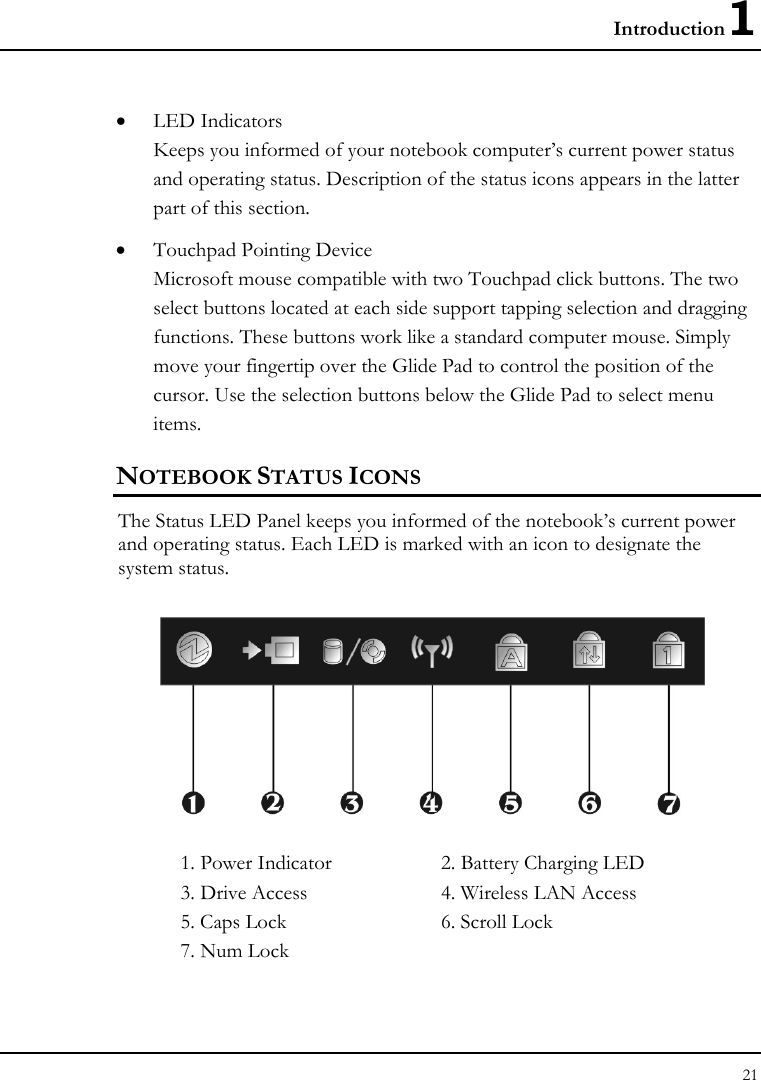 Introduction1 21  • LED Indicators Keeps you informed of your notebook computer’s current power status and operating status. Description of the status icons appears in the latter part of this section.      • Touchpad Pointing Device Microsoft mouse compatible with two Touchpad click buttons. The two select buttons located at each side support tapping selection and dragging functions. These buttons work like a standard computer mouse. Simply move your fingertip over the Glide Pad to control the position of the cursor. Use the selection buttons below the Glide Pad to select menu items.  NOTEBOOK STATUS ICONS The Status LED Panel keeps you informed of the notebook’s current power and operating status. Each LED is marked with an icon to designate the system status.  1. Power Indicator      2. Battery Charging LED    3. Drive Access  4. Wireless LAN Access 5. Caps Lock  6. Scroll Lock 7. Num Lock 