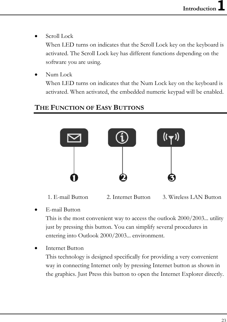 Introduction1 23  • Scroll Lock When LED turns on indicates that the Scroll Lock key on the keyboard is activated. The Scroll Lock key has different functions depending on the software you are using. • Num Lock When LED turns on indicates that the Num Lock key on the keyboard is activated. When activated, the embedded numeric keypad will be enabled. THE FUNCTION OF EASY BUTTONS   1. E-mail Button  2. Internet Button  3. Wireless LAN Button    • E-mail Button This is the most convenient way to access the outlook 2000/2003... utility just by pressing this button. You can simplify several procedures in entering into Outlook 2000/2003... environment. • Internet Button This technology is designed specifically for providing a very convenient way in connecting Internet only by pressing Internet button as shown in the graphics. Just Press this button to open the Internet Explorer directly.   