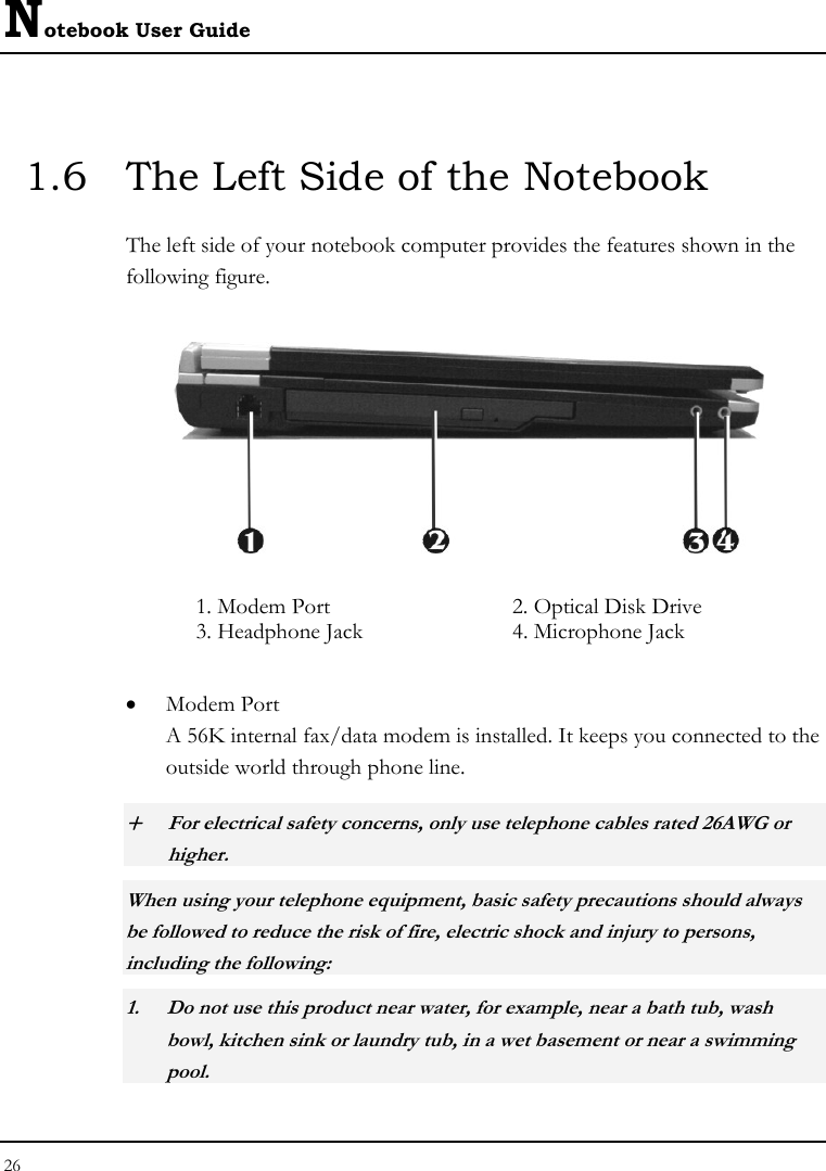 Notebook User Guide 26  1.6  The Left Side of the Notebook The left side of your notebook computer provides the features shown in the following figure.   1. Modem Port  2. Optical Disk Drive 3. Headphone Jack  4. Microphone Jack • Modem Port A 56K internal fax/data modem is installed. It keeps you connected to the outside world through phone line.  + For electrical safety concerns, only use telephone cables rated 26AWG or higher.    When using your telephone equipment, basic safety precautions should always be followed to reduce the risk of fire, electric shock and injury to persons, including the following: 1. Do not use this product near water, for example, near a bath tub, wash bowl, kitchen sink or laundry tub, in a wet basement or near a swimming pool. 