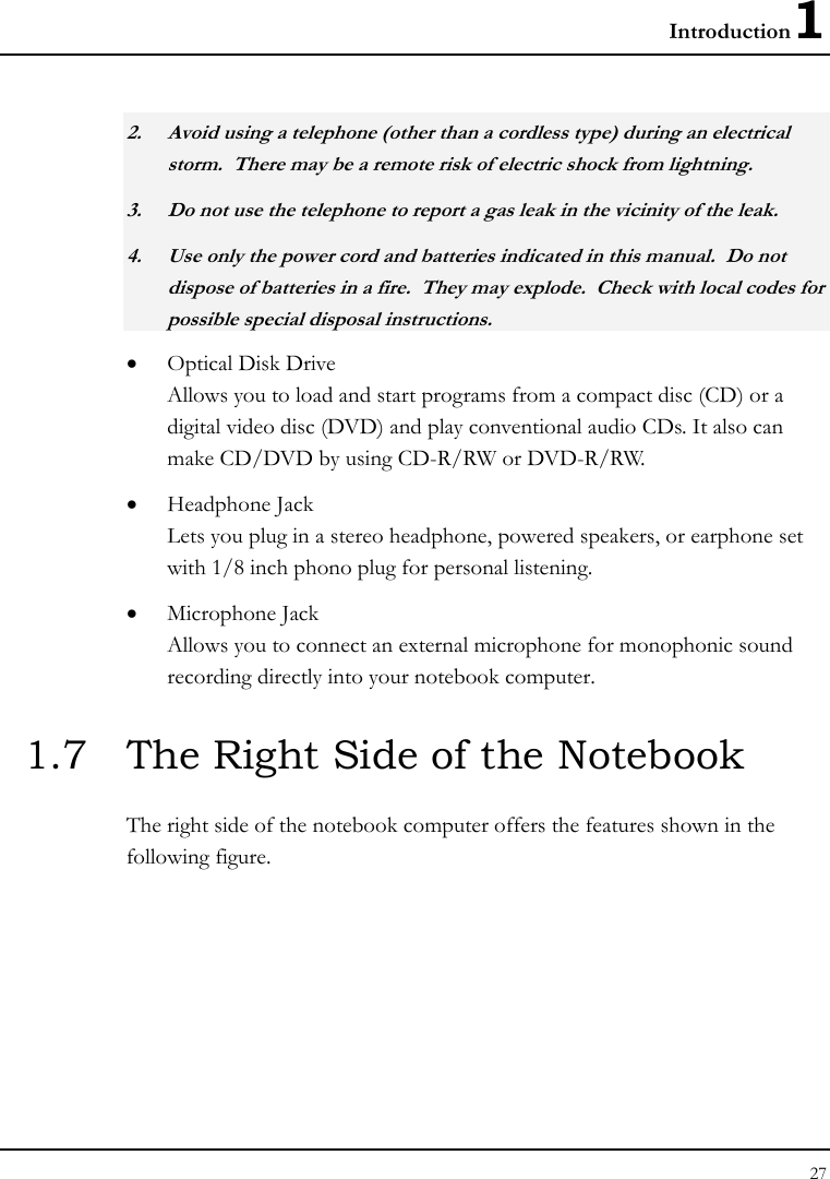 Introduction1 27  2. Avoid using a telephone (other than a cordless type) during an electrical storm.  There may be a remote risk of electric shock from lightning. 3. Do not use the telephone to report a gas leak in the vicinity of the leak. 4. Use only the power cord and batteries indicated in this manual.  Do not dispose of batteries in a fire.  They may explode.  Check with local codes for possible special disposal instructions. • Optical Disk Drive Allows you to load and start programs from a compact disc (CD) or a digital video disc (DVD) and play conventional audio CDs. It also can make CD/DVD by using CD-R/RW or DVD-R/RW. • Headphone Jack  Lets you plug in a stereo headphone, powered speakers, or earphone set with 1/8 inch phono plug for personal listening.  • Microphone Jack Allows you to connect an external microphone for monophonic sound recording directly into your notebook computer.  1.7  The Right Side of the Notebook   The right side of the notebook computer offers the features shown in the following figure. 