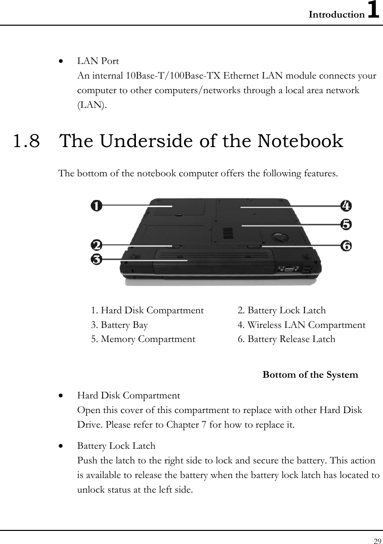 Introduction1 29  • LAN Port An internal 10Base-T/100Base-TX Ethernet LAN module connects your computer to other computers/networks through a local area network (LAN). 1.8  The Underside of the Notebook The bottom of the notebook computer offers the following features.  1. Hard Disk Compartment  2. Battery Lock Latch 3. Battery Bay  4. Wireless LAN Compartment 5. Memory Compartment   6. Battery Release Latch   Bottom of the System • Hard Disk Compartment Open this cover of this compartment to replace with other Hard Disk Drive. Please refer to Chapter 7 for how to replace it. • Battery Lock Latch Push the latch to the right side to lock and secure the battery. This action is available to release the battery when the battery lock latch has located to unlock status at the left side. 