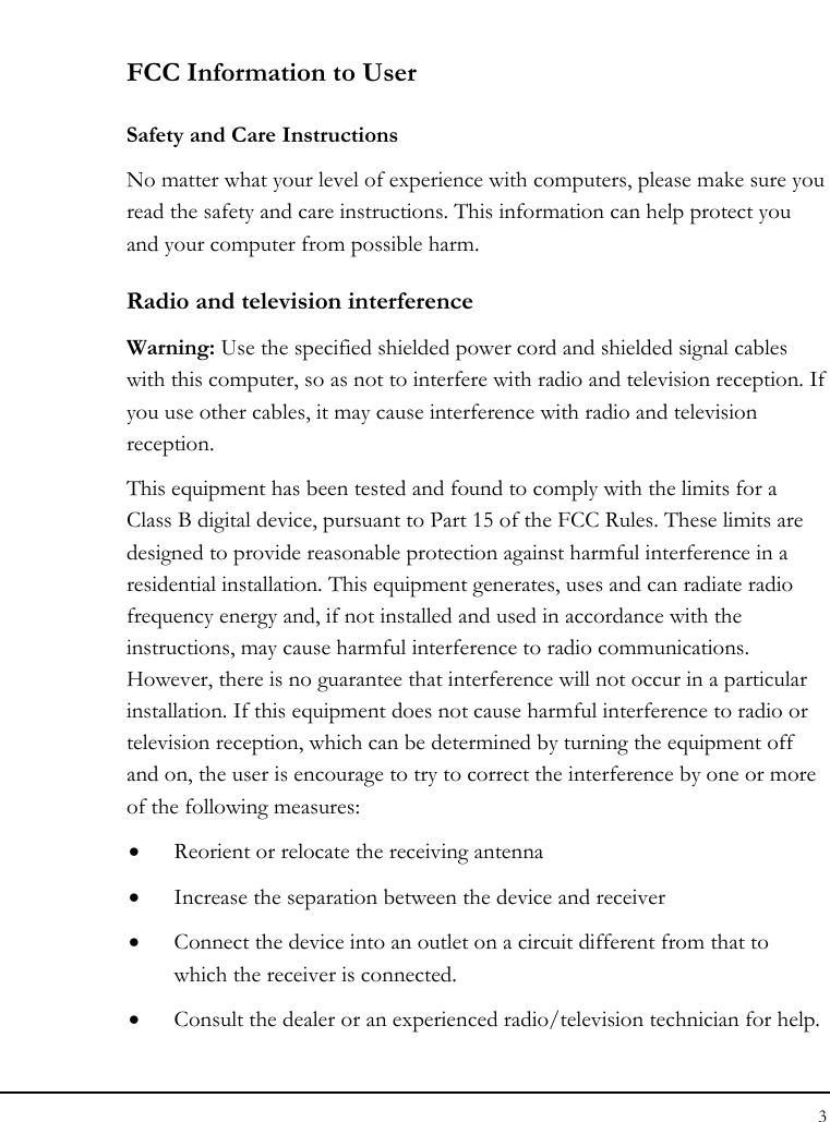 Notebook User Guide 3  FCC Information to User Safety and Care Instructions No matter what your level of experience with computers, please make sure you read the safety and care instructions. This information can help protect you and your computer from possible harm. Radio and television interference Warning: Use the specified shielded power cord and shielded signal cables with this computer, so as not to interfere with radio and television reception. If you use other cables, it may cause interference with radio and television reception. This equipment has been tested and found to comply with the limits for a Class B digital device, pursuant to Part 15 of the FCC Rules. These limits are designed to provide reasonable protection against harmful interference in a residential installation. This equipment generates, uses and can radiate radio frequency energy and, if not installed and used in accordance with the instructions, may cause harmful interference to radio communications. However, there is no guarantee that interference will not occur in a particular installation. If this equipment does not cause harmful interference to radio or television reception, which can be determined by turning the equipment off and on, the user is encourage to try to correct the interference by one or more of the following measures: • Reorient or relocate the receiving antenna • Increase the separation between the device and receiver • Connect the device into an outlet on a circuit different from that to which the receiver is connected. • Consult the dealer or an experienced radio/television technician for help. 