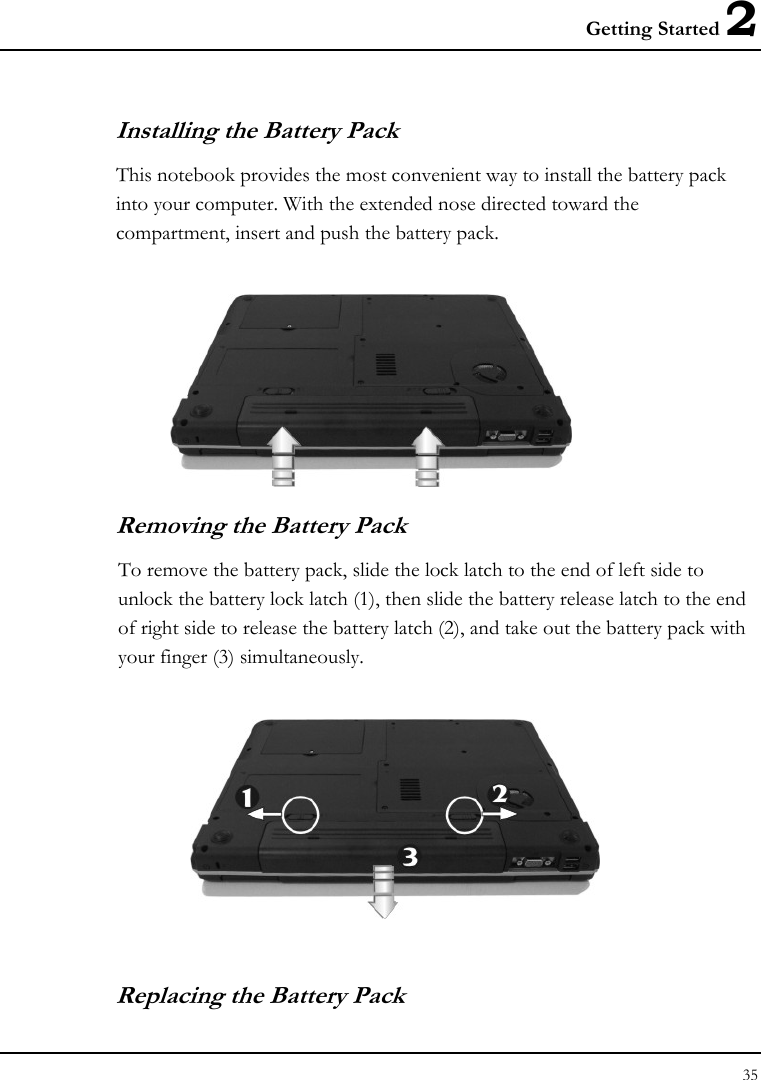 Getting Started 2 35  Installing the Battery Pack This notebook provides the most convenient way to install the battery pack into your computer. With the extended nose directed toward the compartment, insert and push the battery pack.  Removing the Battery Pack To remove the battery pack, slide the lock latch to the end of left side to unlock the battery lock latch (1), then slide the battery release latch to the end of right side to release the battery latch (2), and take out the battery pack with your finger (3) simultaneously.  Replacing the Battery Pack 