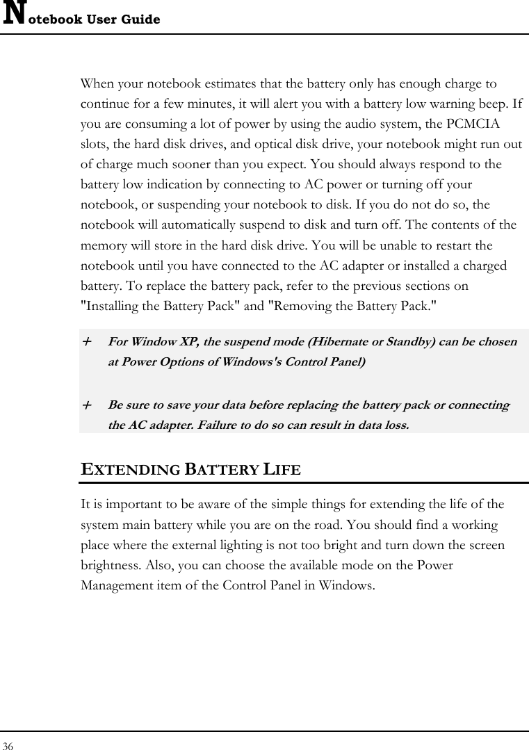 Notebook User Guide 36  When your notebook estimates that the battery only has enough charge to continue for a few minutes, it will alert you with a battery low warning beep. If you are consuming a lot of power by using the audio system, the PCMCIA slots, the hard disk drives, and optical disk drive, your notebook might run out of charge much sooner than you expect. You should always respond to the battery low indication by connecting to AC power or turning off your notebook, or suspending your notebook to disk. If you do not do so, the notebook will automatically suspend to disk and turn off. The contents of the memory will store in the hard disk drive. You will be unable to restart the notebook until you have connected to the AC adapter or installed a charged battery. To replace the battery pack, refer to the previous sections on &quot;Installing the Battery Pack&quot; and &quot;Removing the Battery Pack.&quot; + For Window XP, the suspend mode (Hibernate or Standby) can be chosen at Power Options of Windows&apos;s Control Panel) + Be sure to save your data before replacing the battery pack or connecting the AC adapter. Failure to do so can result in data loss. EXTENDING BATTERY LIFE It is important to be aware of the simple things for extending the life of the system main battery while you are on the road. You should find a working place where the external lighting is not too bright and turn down the screen brightness. Also, you can choose the available mode on the Power Management item of the Control Panel in Windows.  