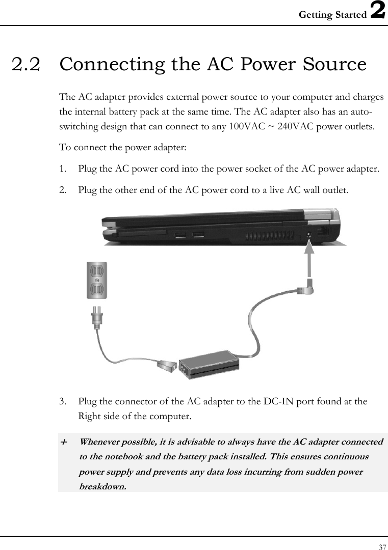 Getting Started 2 37  2.2  Connecting the AC Power Source The AC adapter provides external power source to your computer and charges the internal battery pack at the same time. The AC adapter also has an auto-switching design that can connect to any 100VAC ~ 240VAC power outlets. To connect the power adapter: 1. Plug the AC power cord into the power socket of the AC power adapter. 2. Plug the other end of the AC power cord to a live AC wall outlet.    3. Plug the connector of the AC adapter to the DC-IN port found at the Right side of the computer. + Whenever possible, it is advisable to always have the AC adapter connected to the notebook and the battery pack installed. This ensures continuous power supply and prevents any data loss incurring from sudden power breakdown. 