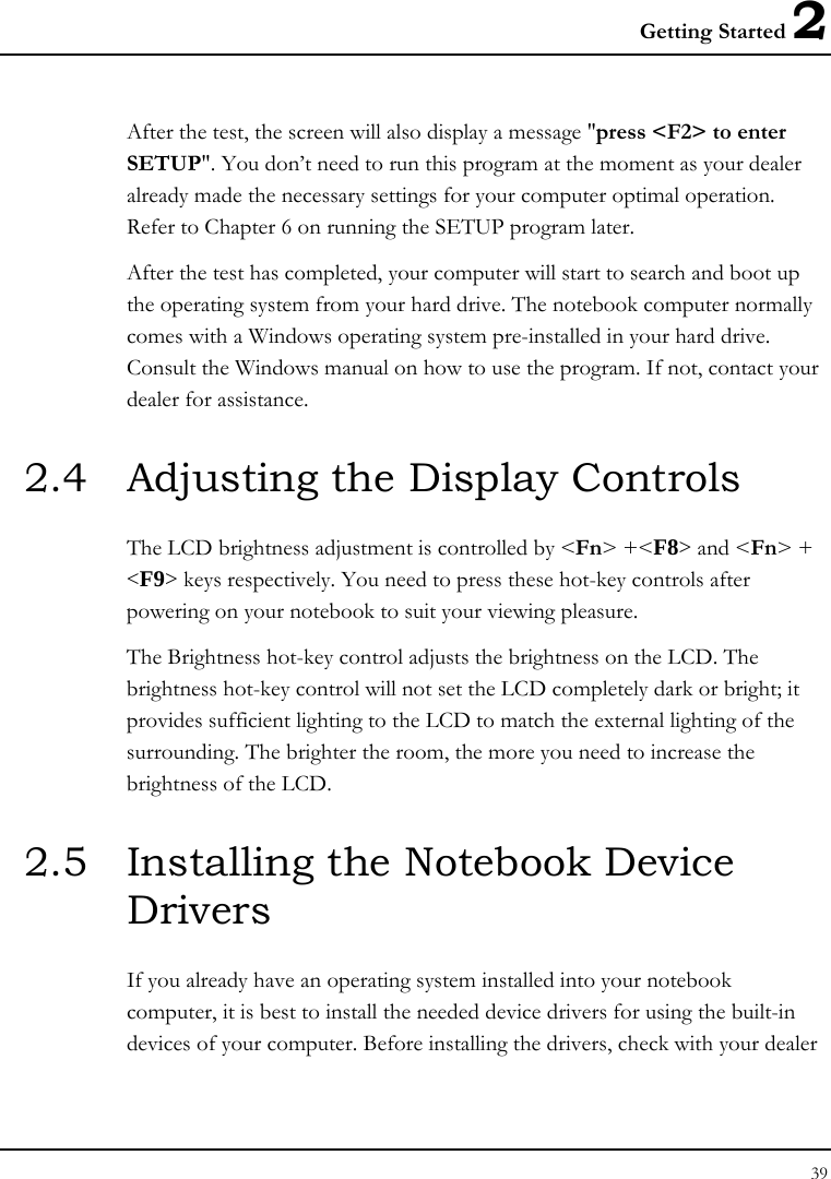 Getting Started 2 39  After the test, the screen will also display a message &quot;press &lt;F2&gt; to enter SETUP&quot;. You don’t need to run this program at the moment as your dealer already made the necessary settings for your computer optimal operation. Refer to Chapter 6 on running the SETUP program later. After the test has completed, your computer will start to search and boot up the operating system from your hard drive. The notebook computer normally comes with a Windows operating system pre-installed in your hard drive. Consult the Windows manual on how to use the program. If not, contact your dealer for assistance. 2.4  Adjusting the Display Controls The LCD brightness adjustment is controlled by &lt;Fn&gt; +&lt;F8&gt; and &lt;Fn&gt; + &lt;F9&gt; keys respectively. You need to press these hot-key controls after powering on your notebook to suit your viewing pleasure.  The Brightness hot-key control adjusts the brightness on the LCD. The brightness hot-key control will not set the LCD completely dark or bright; it provides sufficient lighting to the LCD to match the external lighting of the surrounding. The brighter the room, the more you need to increase the brightness of the LCD. 2.5  Installing the Notebook Device Drivers   If you already have an operating system installed into your notebook computer, it is best to install the needed device drivers for using the built-in devices of your computer. Before installing the drivers, check with your dealer 