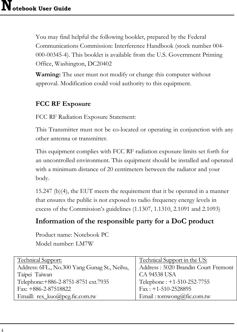 Notebook User Guide 4  You may find helpful the following booklet, prepared by the Federal Communications Commission: Interference Handbook (stock number 004-000-00345-4). This booklet is available from the U.S. Government Printing Office, Washington, DC20402 Warning: The user must not modify or change this computer without approval. Modification could void authority to this equipment. FCC RF Exposure FCC RF Radiation Exposure Statement: This Transmitter must not be co-located or operating in conjunction with any other antenna or transmitter. This equipment complies with FCC RF radiation exposure limits set forth for an uncontrolled environment. This equipment should be installed and operated with a minimum distance of 20 centimeters between the radiator and your body. 15.247 (b)(4), the EUT meets the requirement that it be operated in a manner that ensures the public is not exposed to radio frequency energy levels in excess of the Commission’s guidelines (1.1307, 1.1310, 2.1091 and 2.1093)   Information of the responsible party for a DoC product Product name: Notebook PC Model number: LM7W  Technical Support: Address: 6FL., No.300 Yang Gunag St., Neihu, Taipei  Taiwan   Telephone:+886-2-8751-8751 ext.7935  Fax: +886-2-87518822   Emaill:  rex_kuo@pcg.fic.com.tw Technical Support in the US: Address : 5020 Brandin Court Fremont CA 94538 USA   Telephone : +1-510-252-7755   Fax : +1-510-2528895   Email : tomwong@fic.com.tw   