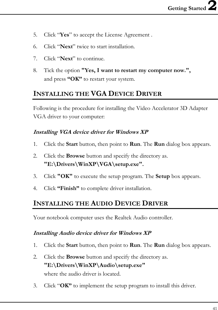 Getting Started 2 41  5. Click “Yes” to accept the License Agreement . 6. Click “Next” twice to start installation. 7. Click “Next” to continue. 8. Tick the option &quot;Yes, I want to restart my computer now.&quot;,  and press “OK” to restart your system. INSTALLING THE VGA DEVICE DRIVER Following is the procedure for installing the Video Accelerator 3D Adapter VGA driver to your computer: Installing VGA device driver for Windows XP 1. Click the Start button, then point to Run. The Run dialog box appears.  2. Click the Browse button and specify the directory as.  &quot;E:\Drivers\WinXP\VGA\setup.exe&quot;. 3. Click &quot;OK&quot; to execute the setup program. The Setup box appears. 4. Click “Finish” to complete driver installation. INSTALLING THE AUDIO DEVICE DRIVER  Your notebook computer uses the Realtek Audio controller. Installing Audio device driver for Windows XP 1. Click the Start button, then point to Run. The Run dialog box appears.  2. Click the Browse button and specify the directory as.  &quot;E:\Drivers\WinXP\Audio\setup.exe&quot; where the audio driver is located. 3. Click “OK” to implement the setup program to install this driver.  