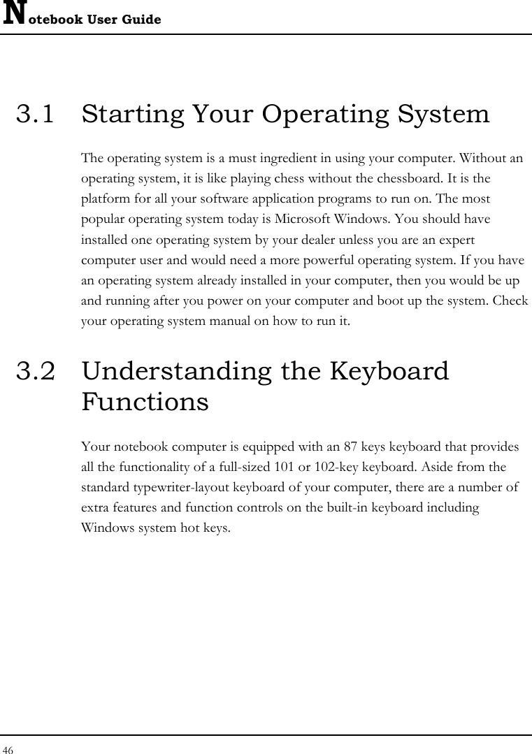 Notebook User Guide 46  3.1  Starting Your Operating System The operating system is a must ingredient in using your computer. Without an operating system, it is like playing chess without the chessboard. It is the platform for all your software application programs to run on. The most popular operating system today is Microsoft Windows. You should have installed one operating system by your dealer unless you are an expert computer user and would need a more powerful operating system. If you have an operating system already installed in your computer, then you would be up and running after you power on your computer and boot up the system. Check your operating system manual on how to run it.  3.2  Understanding the Keyboard Functions Your notebook computer is equipped with an 87 keys keyboard that provides all the functionality of a full-sized 101 or 102-key keyboard. Aside from the standard typewriter-layout keyboard of your computer, there are a number of extra features and function controls on the built-in keyboard including Windows system hot keys.  