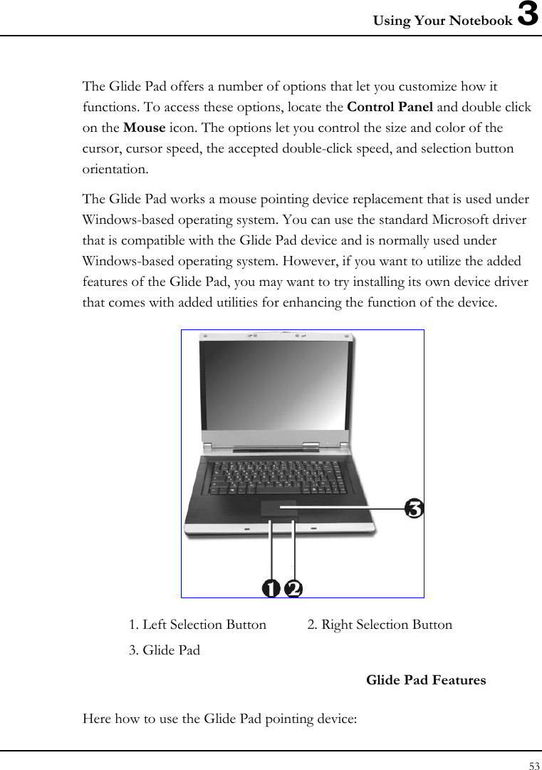 Using Your Notebook 3 53  The Glide Pad offers a number of options that let you customize how it functions. To access these options, locate the Control Panel and double click on the Mouse icon. The options let you control the size and color of the cursor, cursor speed, the accepted double-click speed, and selection button orientation. The Glide Pad works a mouse pointing device replacement that is used under Windows-based operating system. You can use the standard Microsoft driver that is compatible with the Glide Pad device and is normally used under Windows-based operating system. However, if you want to utilize the added features of the Glide Pad, you may want to try installing its own device driver that comes with added utilities for enhancing the function of the device.  1. Left Selection Button  2. Right Selection Button    3. Glide Pad     Glide Pad Features Here how to use the Glide Pad pointing device: 