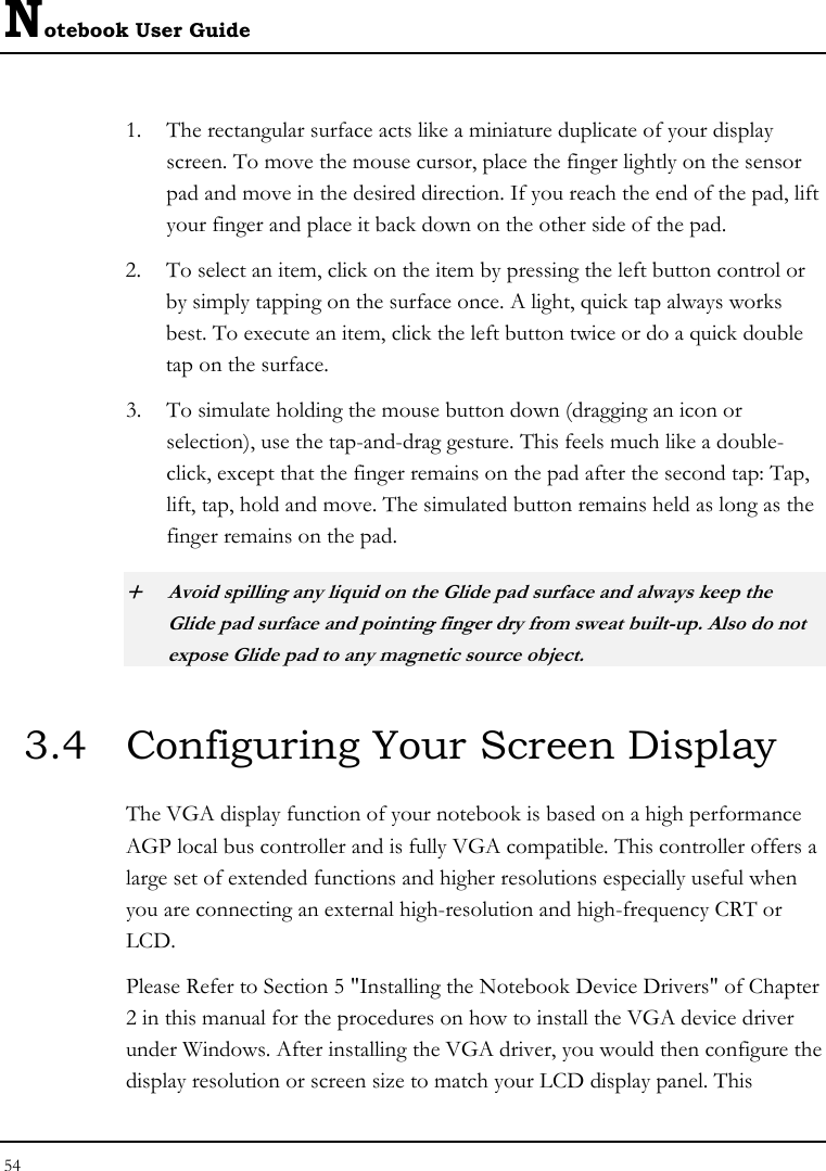 Notebook User Guide 54  1. The rectangular surface acts like a miniature duplicate of your display screen. To move the mouse cursor, place the finger lightly on the sensor pad and move in the desired direction. If you reach the end of the pad, lift your finger and place it back down on the other side of the pad. 2. To select an item, click on the item by pressing the left button control or by simply tapping on the surface once. A light, quick tap always works best. To execute an item, click the left button twice or do a quick double tap on the surface. 3. To simulate holding the mouse button down (dragging an icon or selection), use the tap-and-drag gesture. This feels much like a double-click, except that the finger remains on the pad after the second tap: Tap, lift, tap, hold and move. The simulated button remains held as long as the finger remains on the pad. + Avoid spilling any liquid on the Glide pad surface and always keep the Glide pad surface and pointing finger dry from sweat built-up. Also do not expose Glide pad to any magnetic source object. 3.4  Configuring Your Screen Display The VGA display function of your notebook is based on a high performance AGP local bus controller and is fully VGA compatible. This controller offers a large set of extended functions and higher resolutions especially useful when you are connecting an external high-resolution and high-frequency CRT or LCD. Please Refer to Section 5 &quot;Installing the Notebook Device Drivers&quot; of Chapter 2 in this manual for the procedures on how to install the VGA device driver under Windows. After installing the VGA driver, you would then configure the display resolution or screen size to match your LCD display panel. This 