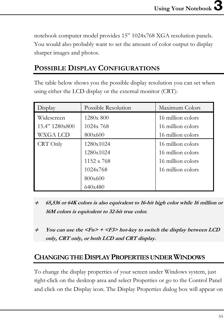 Using Your Notebook 3 55  notebook computer model provides 15” 1024x768 XGA resolution panels. You would also probably want to set the amount of color output to display sharper images and photos. POSSIBLE DISPLAY CONFIGURATIONS The table below shows you the possible display resolution you can set when using either the LCD display or the external monitor (CRT):  Display  Possible Resolution  Maximum Colors Widescreen 15.4” 1280x800 WXGA LCD 1280x 800 1024x 768 800x600 16 million colors  16 million colors 16 million colors CRT Only  1280x1024 1280x1024 1152 x 768 1024x768 800x600 640x480 16 million colors 16 million colors 16 million colors 16 million colors + 65,536 or 64K colors is also equivalent to 16-bit high color while 16 million or 16M colors is equivalent to 32-bit true color. + You can use the &lt;Fn&gt; + &lt;F3&gt; hot-key to switch the display between LCD only, CRT only, or both LCD and CRT display. CHANGING THE DISPLAY PROPERTIES UNDER WINDOWS To change the display properties of your screen under Windows system, just right-click on the desktop area and select Properties or go to the Control Panel and click on the Display icon. The Display Properties dialog box will appear on 