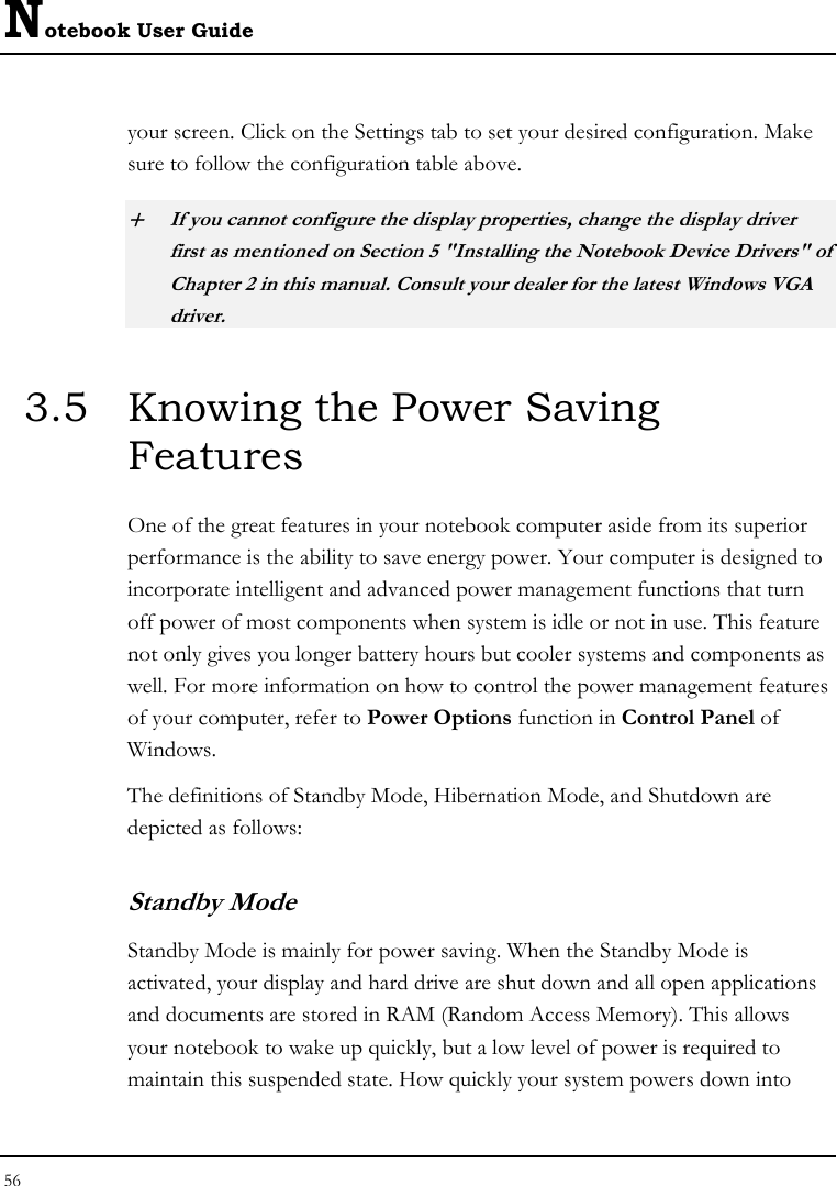 Notebook User Guide 56  your screen. Click on the Settings tab to set your desired configuration. Make sure to follow the configuration table above. + If you cannot configure the display properties, change the display driver first as mentioned on Section 5 &quot;Installing the Notebook Device Drivers&quot; of Chapter 2 in this manual. Consult your dealer for the latest Windows VGA driver. 3.5  Knowing the Power Saving Features One of the great features in your notebook computer aside from its superior performance is the ability to save energy power. Your computer is designed to incorporate intelligent and advanced power management functions that turn off power of most components when system is idle or not in use. This feature not only gives you longer battery hours but cooler systems and components as well. For more information on how to control the power management features of your computer, refer to Power Options function in Control Panel of Windows. The definitions of Standby Mode, Hibernation Mode, and Shutdown are depicted as follows: Standby Mode Standby Mode is mainly for power saving. When the Standby Mode is activated, your display and hard drive are shut down and all open applications and documents are stored in RAM (Random Access Memory). This allows your notebook to wake up quickly, but a low level of power is required to maintain this suspended state. How quickly your system powers down into 