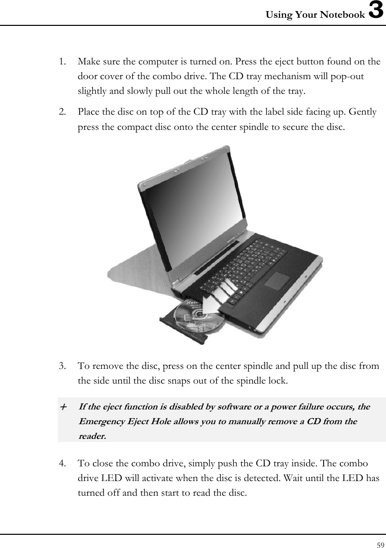 Using Your Notebook 3 59  1. Make sure the computer is turned on. Press the eject button found on the door cover of the combo drive. The CD tray mechanism will pop-out slightly and slowly pull out the whole length of the tray. 2. Place the disc on top of the CD tray with the label side facing up. Gently press the compact disc onto the center spindle to secure the disc.  3. To remove the disc, press on the center spindle and pull up the disc from the side until the disc snaps out of the spindle lock. + If the eject function is disabled by software or a power failure occurs, the Emergency Eject Hole allows you to manually remove a CD from the reader. 4. To close the combo drive, simply push the CD tray inside. The combo drive LED will activate when the disc is detected. Wait until the LED has turned off and then start to read the disc. 