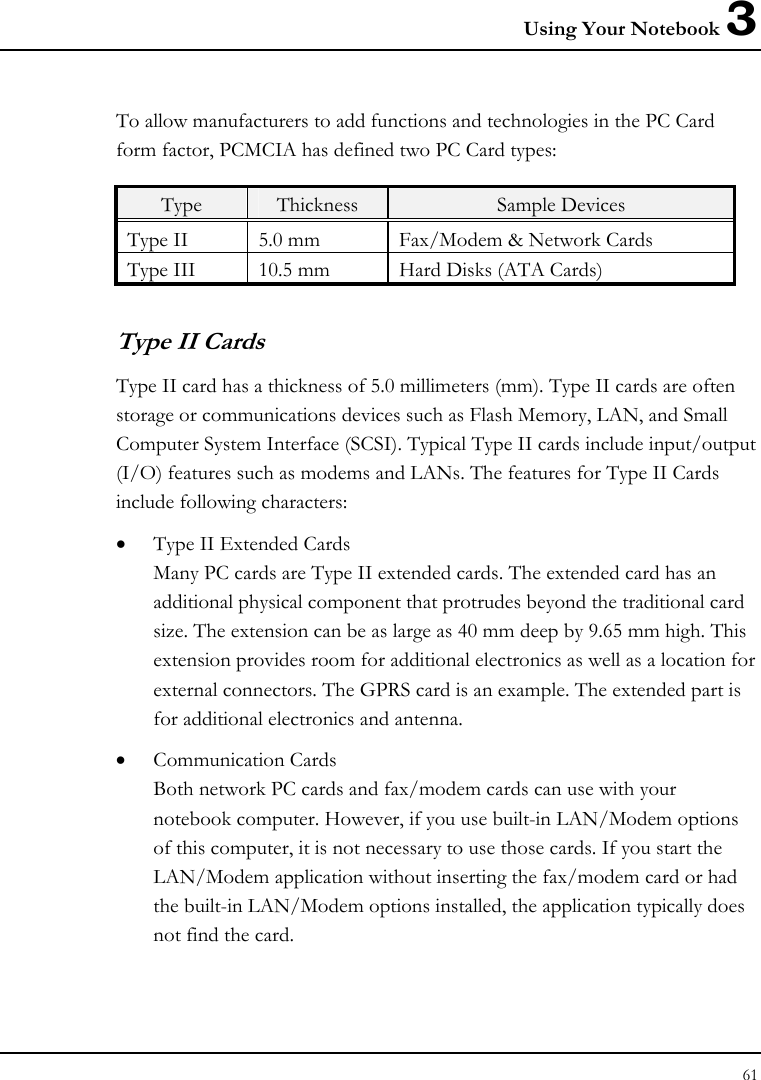 Using Your Notebook 3 61  To allow manufacturers to add functions and technologies in the PC Card form factor, PCMCIA has defined two PC Card types:  Type  Thickness  Sample Devices Type II  5.0 mm  Fax/Modem &amp; Network Cards Type III  10.5 mm  Hard Disks (ATA Cards) Type II Cards Type II card has a thickness of 5.0 millimeters (mm). Type II cards are often storage or communications devices such as Flash Memory, LAN, and Small Computer System Interface (SCSI). Typical Type II cards include input/output (I/O) features such as modems and LANs. The features for Type II Cards include following characters: • Type II Extended Cards Many PC cards are Type II extended cards. The extended card has an additional physical component that protrudes beyond the traditional card size. The extension can be as large as 40 mm deep by 9.65 mm high. This extension provides room for additional electronics as well as a location for external connectors. The GPRS card is an example. The extended part is for additional electronics and antenna. • Communication Cards Both network PC cards and fax/modem cards can use with your notebook computer. However, if you use built-in LAN/Modem options of this computer, it is not necessary to use those cards. If you start the LAN/Modem application without inserting the fax/modem card or had the built-in LAN/Modem options installed, the application typically does not find the card. 