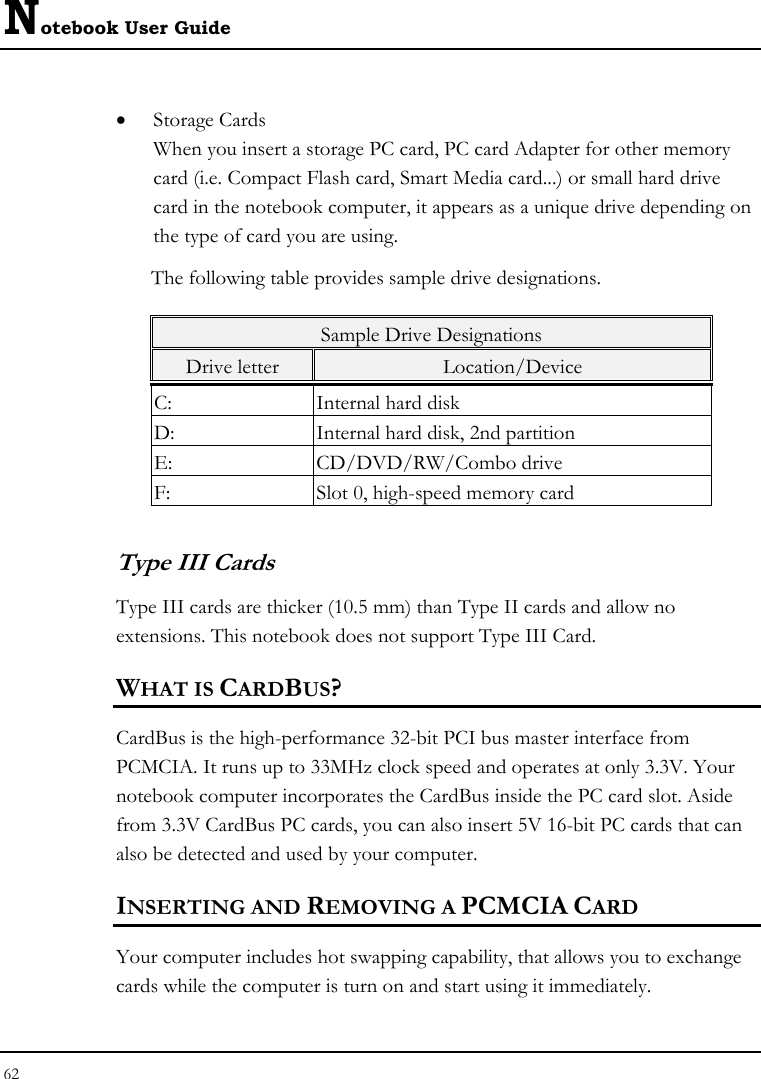 Notebook User Guide 62  • Storage Cards When you insert a storage PC card, PC card Adapter for other memory card (i.e. Compact Flash card, Smart Media card...) or small hard drive card in the notebook computer, it appears as a unique drive depending on the type of card you are using. The following table provides sample drive designations. Sample Drive Designations Drive letter  Location/Device C:  Internal hard disk D:  Internal hard disk, 2nd partition E: CD/DVD/RW/Combo drive F:  Slot 0, high-speed memory card Type III Cards Type III cards are thicker (10.5 mm) than Type II cards and allow no extensions. This notebook does not support Type III Card. WHAT IS CARDBUS? CardBus is the high-performance 32-bit PCI bus master interface from PCMCIA. It runs up to 33MHz clock speed and operates at only 3.3V. Your notebook computer incorporates the CardBus inside the PC card slot. Aside from 3.3V CardBus PC cards, you can also insert 5V 16-bit PC cards that can also be detected and used by your computer. INSERTING AND REMOVING A PCMCIA CARD Your computer includes hot swapping capability, that allows you to exchange cards while the computer is turn on and start using it immediately. 