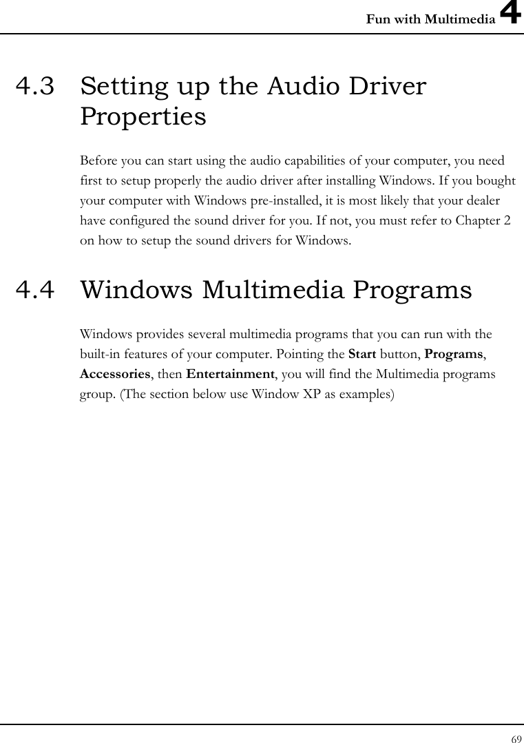 Fun with Multimedia 4 69  4.3  Setting up the Audio Driver Properties Before you can start using the audio capabilities of your computer, you need first to setup properly the audio driver after installing Windows. If you bought your computer with Windows pre-installed, it is most likely that your dealer have configured the sound driver for you. If not, you must refer to Chapter 2 on how to setup the sound drivers for Windows. 4.4  Windows Multimedia Programs Windows provides several multimedia programs that you can run with the built-in features of your computer. Pointing the Start button, Programs, Accessories, then Entertainment, you will find the Multimedia programs group. (The section below use Window XP as examples)  