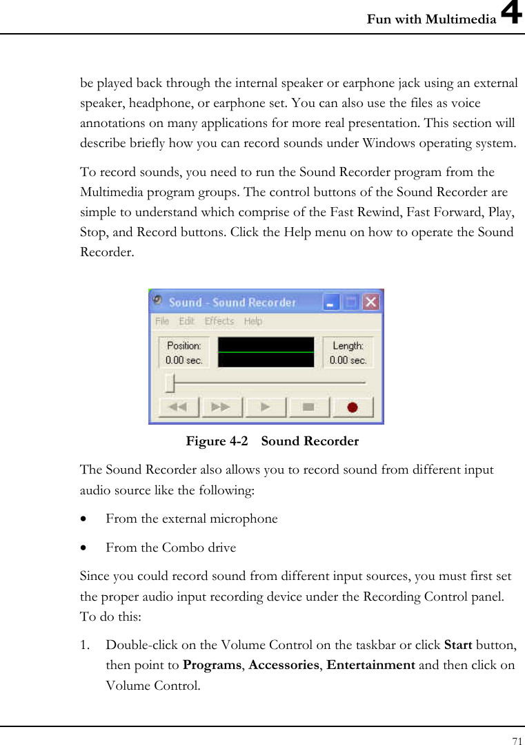 Fun with Multimedia 4 71  be played back through the internal speaker or earphone jack using an external speaker, headphone, or earphone set. You can also use the files as voice annotations on many applications for more real presentation. This section will describe briefly how you can record sounds under Windows operating system.  To record sounds, you need to run the Sound Recorder program from the Multimedia program groups. The control buttons of the Sound Recorder are simple to understand which comprise of the Fast Rewind, Fast Forward, Play, Stop, and Record buttons. Click the Help menu on how to operate the Sound Recorder.   Figure 4-2  Sound Recorder The Sound Recorder also allows you to record sound from different input audio source like the following:  • From the external microphone • From the Combo drive Since you could record sound from different input sources, you must first set the proper audio input recording device under the Recording Control panel. To do this: 1. Double-click on the Volume Control on the taskbar or click Start button, then point to Programs, Accessories, Entertainment and then click on Volume Control.  