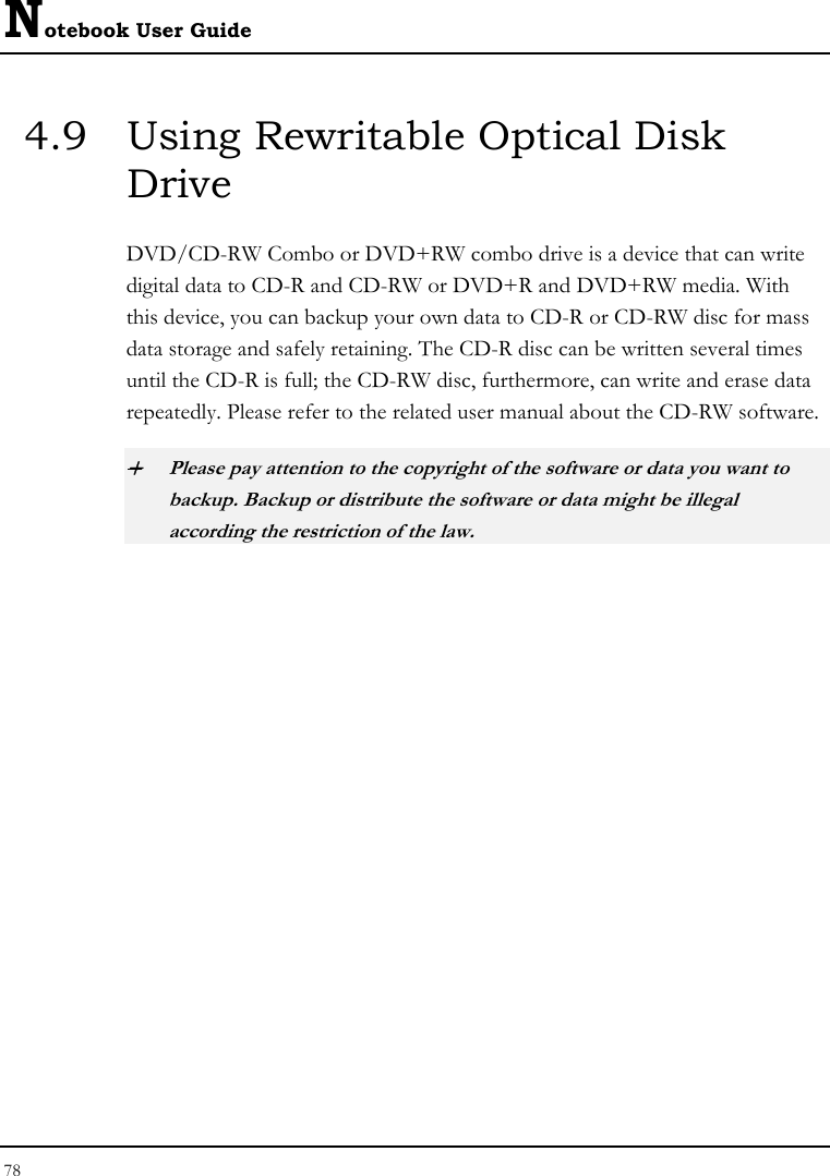 Notebook User Guide 78  4.9  Using Rewritable Optical Disk Drive DVD/CD-RW Combo or DVD+RW combo drive is a device that can write digital data to CD-R and CD-RW or DVD+R and DVD+RW media. With this device, you can backup your own data to CD-R or CD-RW disc for mass data storage and safely retaining. The CD-R disc can be written several times until the CD-R is full; the CD-RW disc, furthermore, can write and erase data repeatedly. Please refer to the related user manual about the CD-RW software. + Please pay attention to the copyright of the software or data you want to backup. Backup or distribute the software or data might be illegal according the restriction of the law.     