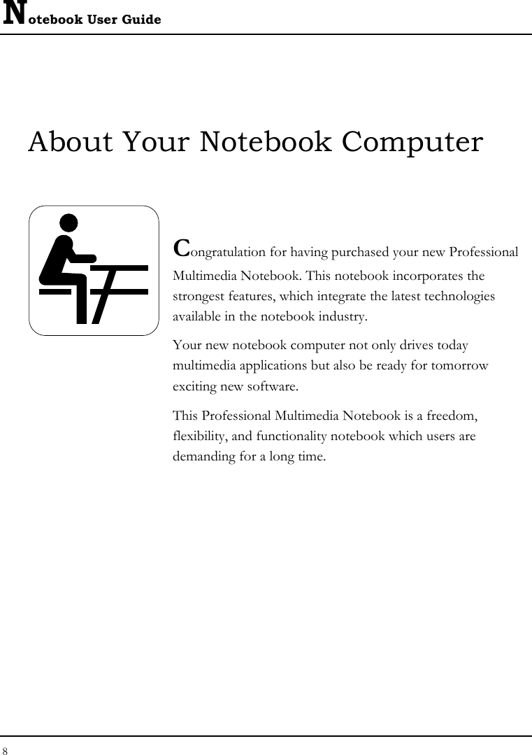 Notebook User Guide 8  About Your Notebook Computer   Congratulation for having purchased your new Professional Multimedia Notebook. This notebook incorporates the strongest features, which integrate the latest technologies available in the notebook industry. Your new notebook computer not only drives today　 multimedia applications but also be ready for tomorrow　 exciting new software. This Professional Multimedia Notebook is a freedom, flexibility, and functionality notebook which users are demanding for a long time.            