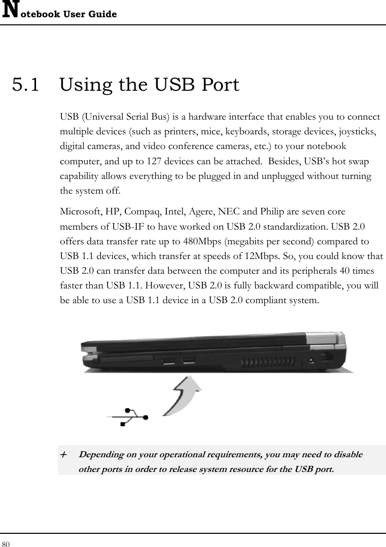 Notebook User Guide 80   5.1  Using the USB Port USB (Universal Serial Bus) is a hardware interface that enables you to connect multiple devices (such as printers, mice, keyboards, storage devices, joysticks, digital cameras, and video conference cameras, etc.) to your notebook computer, and up to 127 devices can be attached.  Besides, USB’s hot swap capability allows everything to be plugged in and unplugged without turning the system off.   Microsoft, HP, Compaq, Intel, Agere, NEC and Philip are seven core members of USB-IF to have worked on USB 2.0 standardization. USB 2.0 offers data transfer rate up to 480Mbps (megabits per second) compared to USB 1.1 devices, which transfer at speeds of 12Mbps. So, you could know that USB 2.0 can transfer data between the computer and its peripherals 40 times faster than USB 1.1. However, USB 2.0 is fully backward compatible, you will be able to use a USB 1.1 device in a USB 2.0 compliant system.  + Depending on your operational requirements, you may need to disable other ports in order to release system resource for the USB port. 