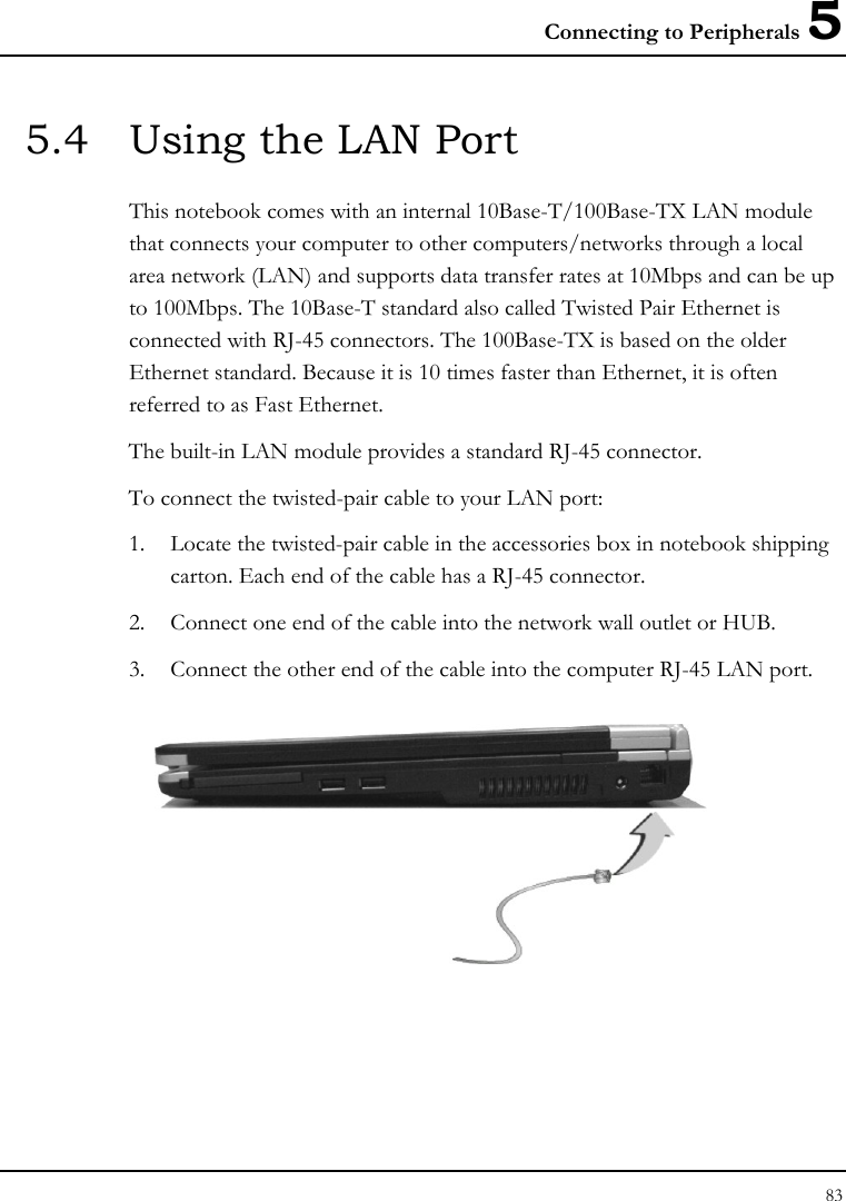 Connecting to Peripherals 5 83  5.4  Using the LAN Port This notebook comes with an internal 10Base-T/100Base-TX LAN module that connects your computer to other computers/networks through a local area network (LAN) and supports data transfer rates at 10Mbps and can be up to 100Mbps. The 10Base-T standard also called Twisted Pair Ethernet is connected with RJ-45 connectors. The 100Base-TX is based on the older Ethernet standard. Because it is 10 times faster than Ethernet, it is often referred to as Fast Ethernet. The built-in LAN module provides a standard RJ-45 connector.  To connect the twisted-pair cable to your LAN port: 1. Locate the twisted-pair cable in the accessories box in notebook shipping carton. Each end of the cable has a RJ-45 connector. 2. Connect one end of the cable into the network wall outlet or HUB. 3. Connect the other end of the cable into the computer RJ-45 LAN port.  