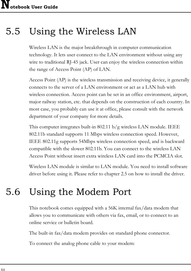 Notebook User Guide 84  5.5  Using the Wireless LAN Wireless LAN is the major breakthrough in computer communication technology. It lets user connect to the LAN environment without using any wire to traditional RJ-45 jack. User can enjoy the wireless connection within the range of Access Point (AP) of LAN.  Access Point (AP) is the wireless transmission and receiving device, it generally connects to the server of a LAN environment or act as a LAN hub with wireless connection. Access point can be set in an office environment, airport, major railway station, etc. that depends on the construction of each country. In most case, you probably can use it at office, please consult with the network department of your company for more details.  This computer integrates built-in 802.11 b/g wireless LAN module. IEEE 802.11b standard supports 11 Mbps wireless connection speed. However, IEEE 802.11g supports 54Mbps wireless connection speed, and is backward compatible with the slower 802.11b. You can connect to the wireless LAN Access Point without insert extra wireless LAN card into the PCMCIA slot. Wireless LAN module is similar to LAN module. You need to install software driver before using it. Please refer to chapter 2.5 on how to install the driver. 5.6  Using the Modem Port This notebook comes equipped with a 56K internal fax/data modem that allows you to communicate with others via fax, email, or to connect to an online service or bulletin board. The built-in fax/data modem provides on standard phone connector.  To connect the analog phone cable to your modem: 