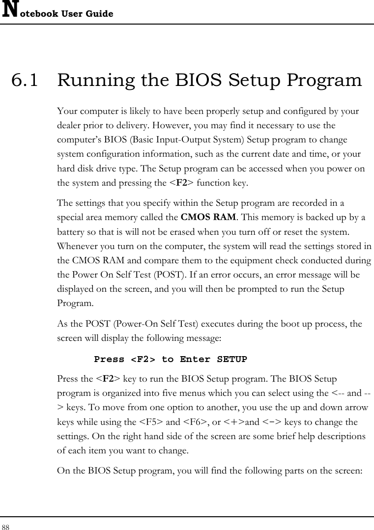 Notebook User Guide 88  6.1  Running the BIOS Setup Program Your computer is likely to have been properly setup and configured by your dealer prior to delivery. However, you may find it necessary to use the computer’s BIOS (Basic Input-Output System) Setup program to change system configuration information, such as the current date and time, or your hard disk drive type. The Setup program can be accessed when you power on the system and pressing the &lt;F2&gt; function key. The settings that you specify within the Setup program are recorded in a special area memory called the CMOS RAM. This memory is backed up by a battery so that is will not be erased when you turn off or reset the system. Whenever you turn on the computer, the system will read the settings stored in the CMOS RAM and compare them to the equipment check conducted during the Power On Self Test (POST). If an error occurs, an error message will be displayed on the screen, and you will then be prompted to run the Setup Program. As the POST (Power-On Self Test) executes during the boot up process, the screen will display the following message: Press &lt;F2&gt; to Enter SETUP Press the &lt;F2&gt; key to run the BIOS Setup program. The BIOS Setup program is organized into five menus which you can select using the &lt;-- and --&gt; keys. To move from one option to another, you use the up and down arrow keys while using the &lt;F5&gt; and &lt;F6&gt;, or &lt;+&gt;and &lt;-&gt; keys to change the settings. On the right hand side of the screen are some brief help descriptions of each item you want to change. On the BIOS Setup program, you will find the following parts on the screen: 