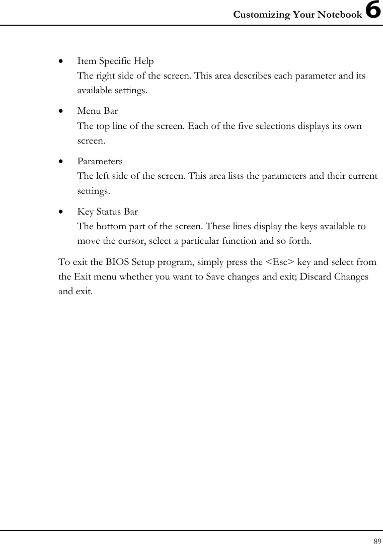 Customizing Your Notebook 6 89  • Item Specific Help The right side of the screen. This area describes each parameter and its available settings. • Menu Bar The top line of the screen. Each of the five selections displays its own screen. • Parameters The left side of the screen. This area lists the parameters and their current settings. • Key Status Bar The bottom part of the screen. These lines display the keys available to move the cursor, select a particular function and so forth. To exit the BIOS Setup program, simply press the &lt;Esc&gt; key and select from the Exit menu whether you want to Save changes and exit; Discard Changes and exit. 