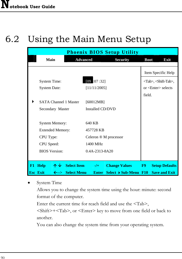 Notebook User Guide 90  6.2  Using the Main Menu Setup Phoenix BIOS Setup Utility  Main  Advanced  Security  Boot Exit      Item Specific Help  System Time: [09 :07 :32] &lt;Tab&gt;, &lt;Shift-Tab&gt;,   System Date:  [11/11/2005]   or &lt;Enter&gt; selects      field.   4SATA Channel 1 Master  [60012MB]    Secondary  Master  Installed CD/DVD         System Memory:  640 KB     Extended Memory:  457728 KB    CPU Type:  Celeron ® M processor    CPU Speed:  1400 MHz    BIOS Version:  0.4A-2313-8A20         F1 Help  Ç È Select Item   -/+  Change Values  F9  Setup Defaults Esc Exit  Å--&gt;  Select Menu  Enter Select Sub-Menu F10 Save and Exit • System Time  Allows you to change the system time using the hour: minute: second format of the computer. Enter the current time for reach field and use the &lt;Tab&gt;, &lt;Shift&gt;+&lt;Tab&gt;, or &lt;Enter&gt; key to move from one field or back to another. You can also change the system time from your operating system. 