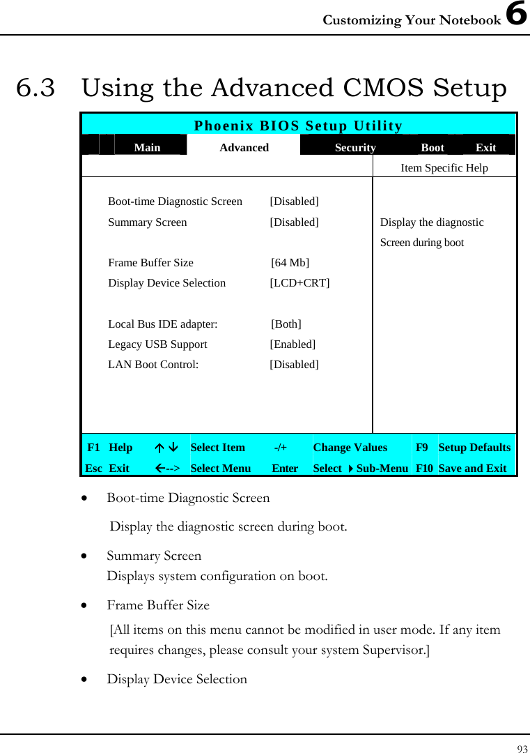 Customizing Your Notebook 6 93  6.3  Using the Advanced CMOS Setup Phoenix BIOS Setup Utility  Main  Advanced  Security  Boot  Exit   Item Specific Help  Boot-time Diagnostic Screen  [Disabled]    Summary Screen  [Disabled]  Display the diagnostic        Screen during boot  Frame Buffer Size  [64 Mb]    Display Device Selection  [LCD+CRT]        Local Bus IDE adapter:  [Both]    Legacy USB Support  [Enabled]    LAN Boot Control:  [Disabled]               F1  Help  Ç È Select Item   -/+  Change Values  F9  Setup Defaults Esc  Exit  Å--&gt; Select Menu  Enter  Select Sub-Menu F10 Save and Exit • Boot-time Diagnostic Screen Display the diagnostic screen during boot. • Summary Screen Displays system configuration on boot. • Frame Buffer Size [All items on this menu cannot be modified in user mode. If any item requires changes, please consult your system Supervisor.]  • Display Device Selection 
