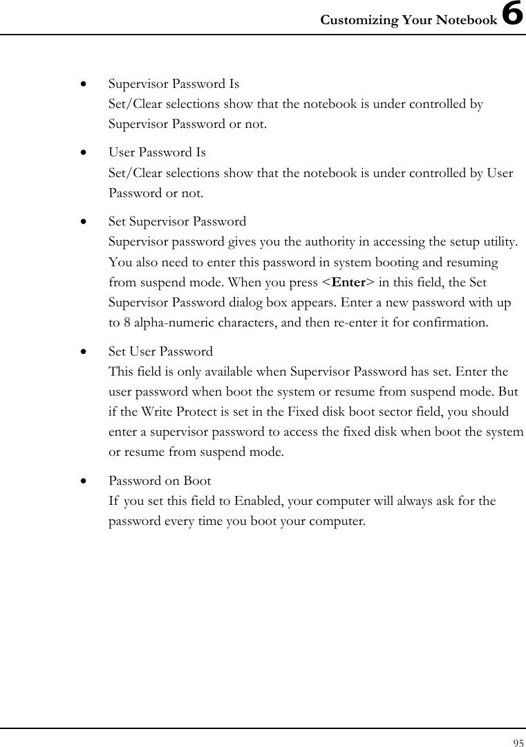 Customizing Your Notebook 6 95  • Supervisor Password Is Set/Clear selections show that the notebook is under controlled by Supervisor Password or not. • User Password Is Set/Clear selections show that the notebook is under controlled by User Password or not. • Set Supervisor Password Supervisor password gives you the authority in accessing the setup utility. You also need to enter this password in system booting and resuming from suspend mode. When you press &lt;Enter&gt; in this field, the Set Supervisor Password dialog box appears. Enter a new password with up to 8 alpha-numeric characters, and then re-enter it for confirmation. • Set User Password This field is only available when Supervisor Password has set. Enter the user password when boot the system or resume from suspend mode. But if the Write Protect is set in the Fixed disk boot sector field, you should enter a supervisor password to access the fixed disk when boot the system or resume from suspend mode. • Password on Boot If  you set this field to Enabled, your computer will always ask for the password every time you boot your computer.  