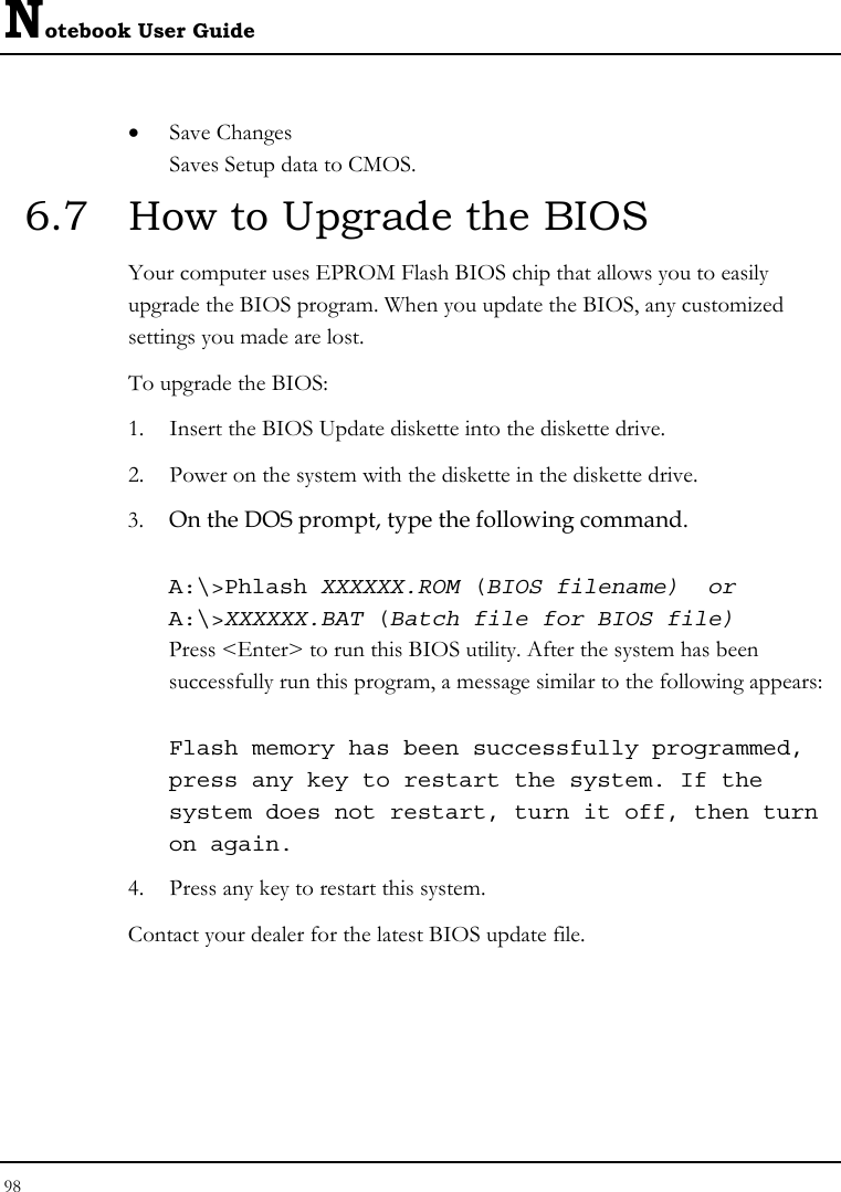 Notebook User Guide 98  • Save Changes Saves Setup data to CMOS. 6.7  How to Upgrade the BIOS Your computer uses EPROM Flash BIOS chip that allows you to easily upgrade the BIOS program. When you update the BIOS, any customized settings you made are lost. To upgrade the BIOS: 1. Insert the BIOS Update diskette into the diskette drive. 2. Power on the system with the diskette in the diskette drive. 3. On the DOS prompt, type the following command.  A:\&gt;Phlash XXXXXX.ROM (BIOS filename)  or A:\&gt;XXXXXX.BAT (Batch file for BIOS file) Press &lt;Enter&gt; to run this BIOS utility. After the system has been successfully run this program, a message similar to the following appears:  Flash memory has been successfully programmed, press any key to restart the system. If the system does not restart, turn it off, then turn on again. 4. Press any key to restart this system. Contact your dealer for the latest BIOS update file.   