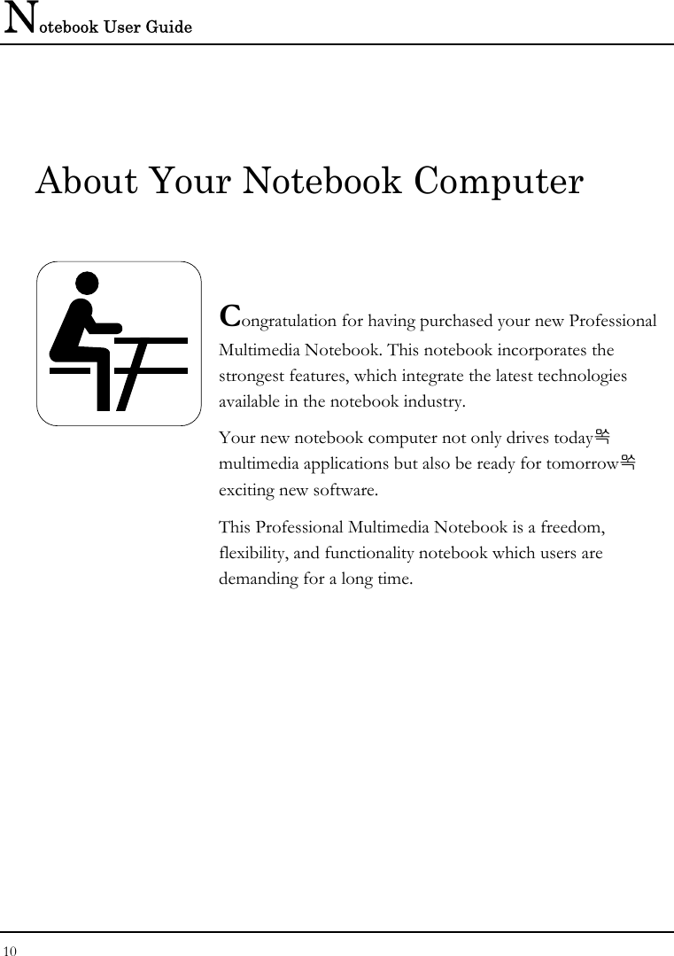 Notebook User Guide 10  About Your Notebook Computer   Congratulation for having purchased your new Professional Multimedia Notebook. This notebook incorporates the strongest features, which integrate the latest technologies available in the notebook industry. Your new notebook computer not only drives today multimedia applications but also be ready for tomorrow exciting new software. This Professional Multimedia Notebook is a freedom, flexibility, and functionality notebook which users are demanding for a long time.             