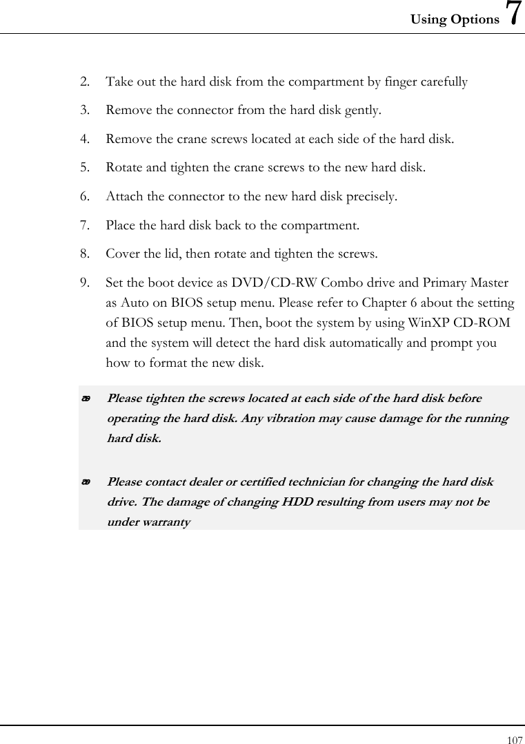 Using Options 7 107  2. Take out the hard disk from the compartment by finger carefully 3. Remove the connector from the hard disk gently. 4. Remove the crane screws located at each side of the hard disk. 5. Rotate and tighten the crane screws to the new hard disk. 6. Attach the connector to the new hard disk precisely. 7. Place the hard disk back to the compartment. 8. Cover the lid, then rotate and tighten the screws. 9. Set the boot device as DVD/CD-RW Combo drive and Primary Master as Auto on BIOS setup menu. Please refer to Chapter 6 about the setting of BIOS setup menu. Then, boot the system by using WinXP CD-ROM and the system will detect the hard disk automatically and prompt you how to format the new disk.   Please tighten the screws located at each side of the hard disk before operating the hard disk. Any vibration may cause damage for the running hard disk.  Please contact dealer or certified technician for changing the hard disk drive. The damage of changing HDD resulting from users may not be under warranty  