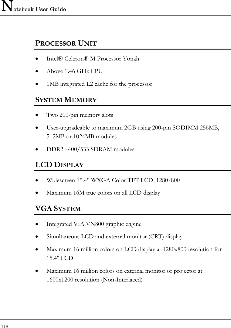 Notebook User Guide 118  PROCESSOR UNIT • Intel® Celeron® M Processor Yonah  • Above 1.46 GHz CPU  • 1MB integrated L2 cache for the processor  SYSTEM MEMORY • Two 200-pin memory slots • User-upgradeable to maximum 2GB using 200-pin SODIMM 256MB, 512MB or 1024MB modules • DDR2 –400/533 SDRAM modules   LCD DISPLAY • Widescreen 15.4&quot; WXGA Color TFT LCD, 1280x800  • Maximum 16M true colors on all LCD display VGA SYSTEM • Integrated VIA VN800 graphic engine  • Simultaneous LCD and external monitor (CRT) display • Maximum 16 million colors on LCD display at 1280x800 resolution for 15.4&quot; LCD • Maximum 16 million colors on external monitor or projector at 1600x1200 resolution (Non-Interlaced)  