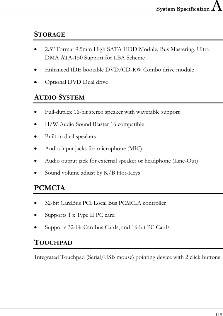 System Specification A 119  STORAGE • 2.5” Format 9.5mm High SATA HDD Module; Bus Mastering, Ultra DMA ATA-150 Support for LBA Scheme • Enhanced IDE bootable DVD/CD-RW Combo drive module • Optional DVD Dual drive  AUDIO SYSTEM • Full-duplex 16-bit stereo speaker with wavetable support • H/W Audio Sound Blaster 16 compatible • Built-in dual speakers • Audio input jacks for microphone (MIC) • Audio output jack for external speaker or headphone (Line-Out) • Sound volume adjust by K/B Hot-Keys   PCMCIA • 32-bit CardBus PCI Local Bus PCMCIA controller • Supports 1 x Type II PC card • Supports 32-bit Cardbus Cards, and 16-bit PC Cards TOUCHPAD  Integrated Touchpad (Serial/USB mouse) pointing device with 2 click buttons  