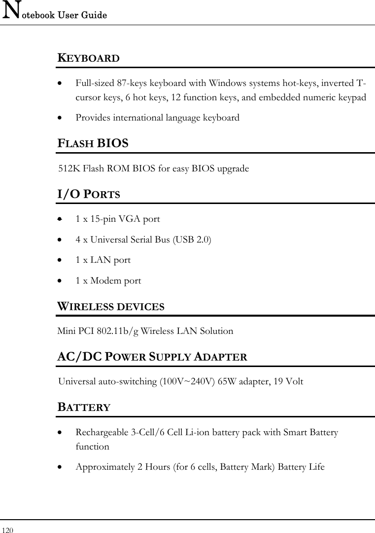 Notebook User Guide 120  KEYBOARD    • Full-sized 87-keys keyboard with Windows systems hot-keys, inverted T-cursor keys, 6 hot keys, 12 function keys, and embedded numeric keypad   • Provides international language keyboard    FLASH BIOS 512K Flash ROM BIOS for easy BIOS upgrade   I/O PORTS • 1 x 15-pin VGA port  • 4 x Universal Serial Bus (USB 2.0) • 1 x LAN port  • 1 x Modem port  WIRELESS DEVICES Mini PCI 802.11b/g Wireless LAN Solution AC/DC POWER SUPPLY ADAPTER Universal auto-switching (100V~240V) 65W adapter, 19 Volt  BATTERY    • Rechargeable 3-Cell/6 Cell Li-ion battery pack with Smart Battery function • Approximately 2 Hours (for 6 cells, Battery Mark) Battery Life  