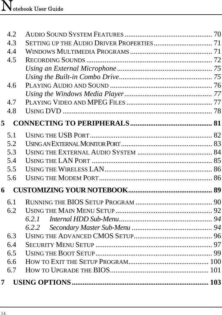 Notebook User Guide 14  4.2 AUDIO SOUND SYSTEM FEATURES ................................................ 70 4.3 SETTING UP THE AUDIO DRIVER PROPERTIES................................ 71 4.4 WINDOWS MULTIMEDIA PROGRAMS ............................................. 71 4.5 RECORDING SOUNDS ..................................................................... 72 Using an External Microphone.................................................... 75 Using the Built-in Combo Drive................................................... 75 4.6 PLAYING AUDIO AND SOUND ........................................................ 76 Using the Windows Media Player................................................ 77 4.7 PLAYING VIDEO AND MPEG FILES ............................................... 77 4.8 USING DVD .................................................................................. 78 5 CONNECTING TO PERIPHERALS............................................. 81 5.1 USING THE USB PORT................................................................... 82 5.2 USING AN EXTERNAL MONITOR PORT.................................................. 83 5.3 USING THE EXTERNAL AUDIO SYSTEM ......................................... 84 5.4 USING THE LAN PORT .................................................................. 85 5.5 USING THE WIRELESS LAN........................................................... 86 5.6 USING THE MODEM PORT.............................................................. 86 6 CUSTOMIZING YOUR NOTEBOOK.............................................. 89 6.1 RUNNING THE BIOS SETUP PROGRAM .......................................... 90 6.2 USING THE MAIN MENU SETUP..................................................... 92 6.2.1 Internal HDD Sub-Menu................................................... 94 6.2.2 Secondary Master Sub-Menu ............................................ 94 6.3 USING THE ADVANCED CMOS SETUP........................................... 96 6.4 SECURITY MENU SETUP ................................................................ 97 6.5 USING THE BOOT SETUP................................................................ 99 6.6 HOW TO EXIT THE SETUP PROGRAM............................................ 100 6.7 HOW TO UPGRADE THE BIOS...................................................... 101 7 USING OPTIONS........................................................................... 103 