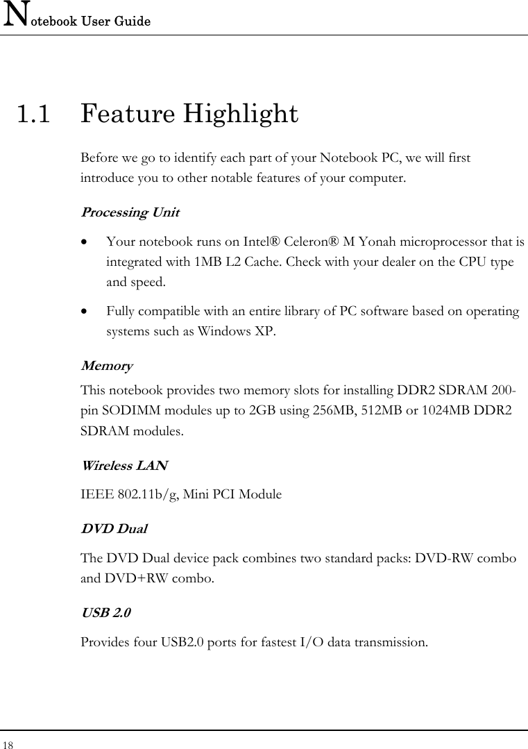 Notebook User Guide 18  1.1 Feature Highlight Before we go to identify each part of your Notebook PC, we will first introduce you to other notable features of your computer. Processing Unit • Your notebook runs on Intel® Celeron® M Yonah microprocessor that is integrated with 1MB L2 Cache. Check with your dealer on the CPU type and speed.  • Fully compatible with an entire library of PC software based on operating systems such as Windows XP. Memory This notebook provides two memory slots for installing DDR2 SDRAM 200-pin SODIMM modules up to 2GB using 256MB, 512MB or 1024MB DDR2 SDRAM modules. Wireless LAN IEEE 802.11b/g, Mini PCI Module DVD Dual  The DVD Dual device pack combines two standard packs: DVD-RW combo and DVD+RW combo.  USB 2.0  Provides four USB2.0 ports for fastest I/O data transmission. 