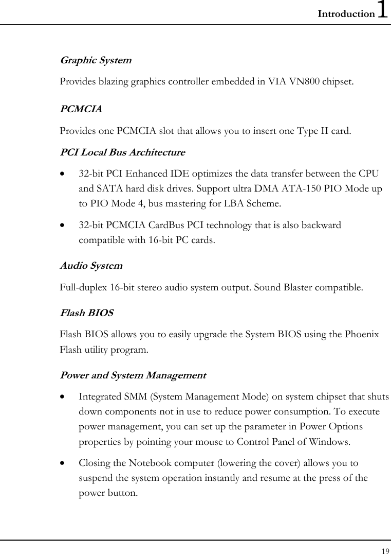 Introduction1 19  Graphic System Provides blazing graphics controller embedded in VIA VN800 chipset. PCMCIA Provides one PCMCIA slot that allows you to insert one Type II card. PCI Local Bus Architecture • 32-bit PCI Enhanced IDE optimizes the data transfer between the CPU and SATA hard disk drives. Support ultra DMA ATA-150 PIO Mode up to PIO Mode 4, bus mastering for LBA Scheme.    • 32-bit PCMCIA CardBus PCI technology that is also backward compatible with 16-bit PC cards. Audio System Full-duplex 16-bit stereo audio system output. Sound Blaster compatible. Flash BIOS Flash BIOS allows you to easily upgrade the System BIOS using the Phoenix Flash utility program.     Power and System Management • Integrated SMM (System Management Mode) on system chipset that shuts down components not in use to reduce power consumption. To execute power management, you can set up the parameter in Power Options properties by pointing your mouse to Control Panel of Windows. • Closing the Notebook computer (lowering the cover) allows you to suspend the system operation instantly and resume at the press of the power button. 