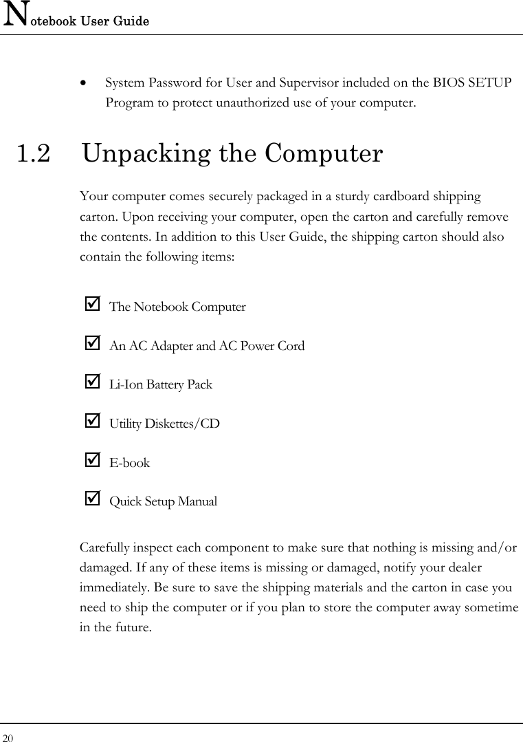 Notebook User Guide 20  • System Password for User and Supervisor included on the BIOS SETUP Program to protect unauthorized use of your computer. 1.2  Unpacking the Computer Your computer comes securely packaged in a sturdy cardboard shipping carton. Upon receiving your computer, open the carton and carefully remove the contents. In addition to this User Guide, the shipping carton should also contain the following items:  ; The Notebook Computer ; An AC Adapter and AC Power Cord ; Li-Ion Battery Pack ; Utility Diskettes/CD  ; E-book ; Quick Setup Manual Carefully inspect each component to make sure that nothing is missing and/or damaged. If any of these items is missing or damaged, notify your dealer immediately. Be sure to save the shipping materials and the carton in case you need to ship the computer or if you plan to store the computer away sometime in the future.  