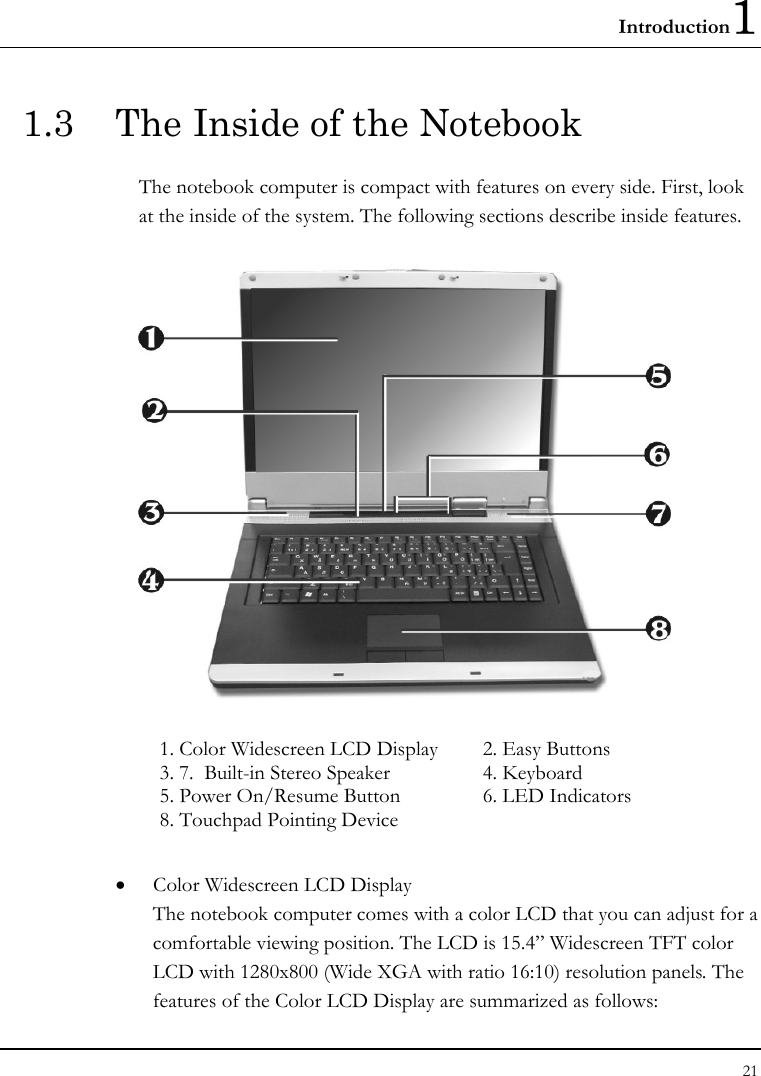 Introduction1 21  1.3  The Inside of the Notebook The notebook computer is compact with features on every side. First, look at the inside of the system. The following sections describe inside features.  1. Color Widescreen LCD Display   2. Easy Buttons     3. 7.  Built-in Stereo Speaker  4. Keyboard   5. Power On/Resume Button  6. LED Indicators     8. Touchpad Pointing Device   • Color Widescreen LCD Display The notebook computer comes with a color LCD that you can adjust for a comfortable viewing position. The LCD is 15.4” Widescreen TFT color LCD with 1280x800 (Wide XGA with ratio 16:10) resolution panels. The features of the Color LCD Display are summarized as follows: 