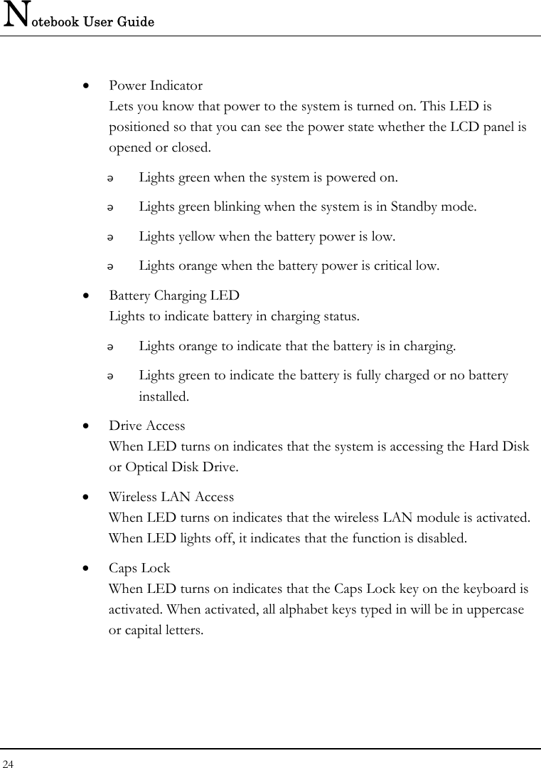 Notebook User Guide 24  • Power Indicator  Lets you know that power to the system is turned on. This LED is positioned so that you can see the power state whether the LCD panel is opened or closed.  Lights green when the system is powered on.  Lights green blinking when the system is in Standby mode.  Lights yellow when the battery power is low.  Lights orange when the battery power is critical low. • Battery Charging LED Lights to indicate battery in charging status.  Lights orange to indicate that the battery is in charging.  Lights green to indicate the battery is fully charged or no battery installed. • Drive Access When LED turns on indicates that the system is accessing the Hard Disk or Optical Disk Drive. • Wireless LAN Access When LED turns on indicates that the wireless LAN module is activated. When LED lights off, it indicates that the function is disabled. • Caps Lock When LED turns on indicates that the Caps Lock key on the keyboard is activated. When activated, all alphabet keys typed in will be in uppercase or capital letters. 