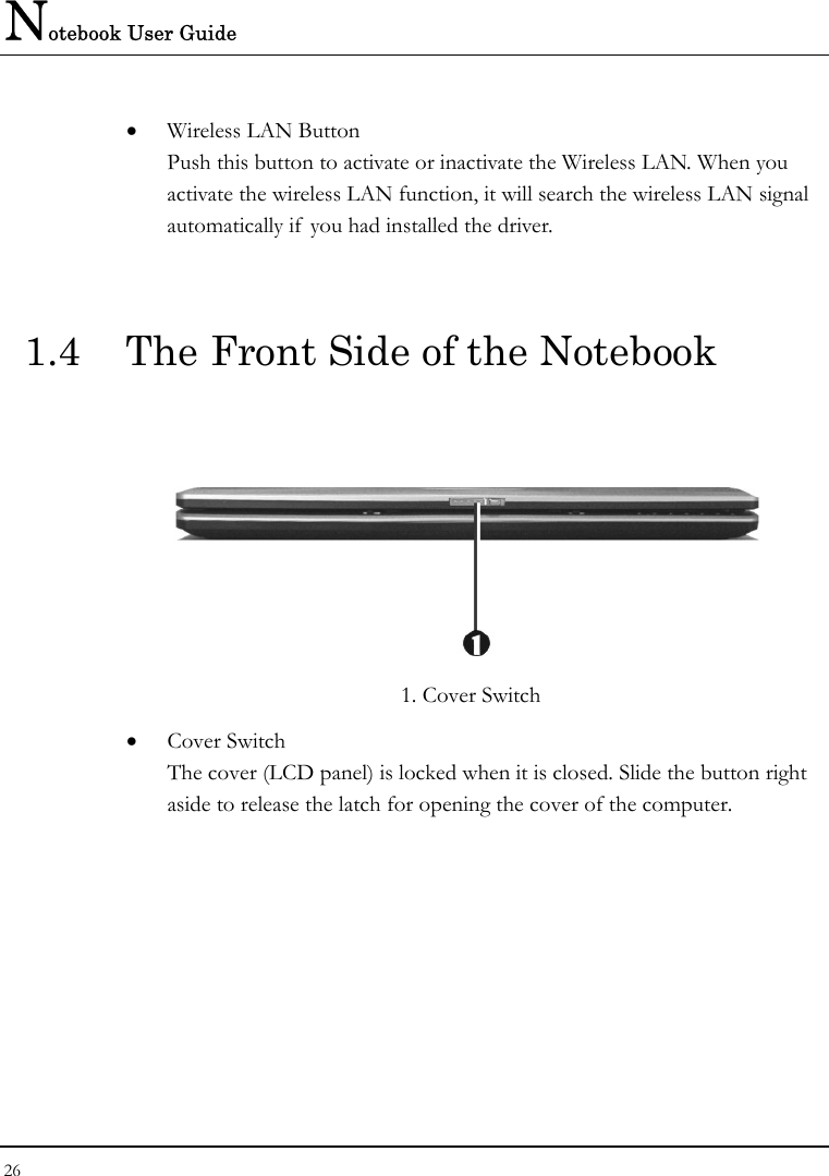 Notebook User Guide 26  • Wireless LAN Button Push this button to activate or inactivate the Wireless LAN. When you activate the wireless LAN function, it will search the wireless LAN signal automatically if  you had installed the driver.  1.4  The Front Side of the Notebook         1. Cover Switch • Cover Switch  The cover (LCD panel) is locked when it is closed. Slide the button right aside to release the latch for opening the cover of the computer. 