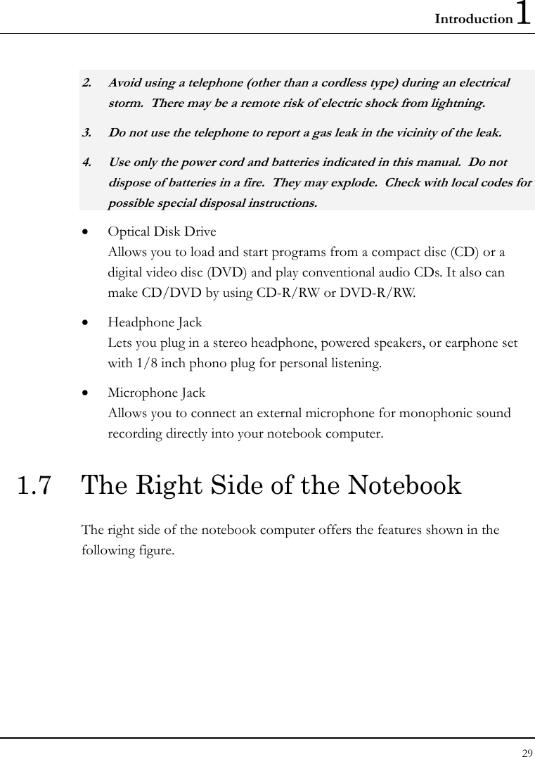 Introduction1 29  2. Avoid using a telephone (other than a cordless type) during an electrical storm.  There may be a remote risk of electric shock from lightning. 3. Do not use the telephone to report a gas leak in the vicinity of the leak. 4. Use only the power cord and batteries indicated in this manual.  Do not dispose of batteries in a fire.  They may explode.  Check with local codes for possible special disposal instructions. • Optical Disk Drive Allows you to load and start programs from a compact disc (CD) or a digital video disc (DVD) and play conventional audio CDs. It also can make CD/DVD by using CD-R/RW or DVD-R/RW. • Headphone Jack  Lets you plug in a stereo headphone, powered speakers, or earphone set with 1/8 inch phono plug for personal listening.  • Microphone Jack Allows you to connect an external microphone for monophonic sound recording directly into your notebook computer.  1.7  The Right Side of the Notebook   The right side of the notebook computer offers the features shown in the following figure. 