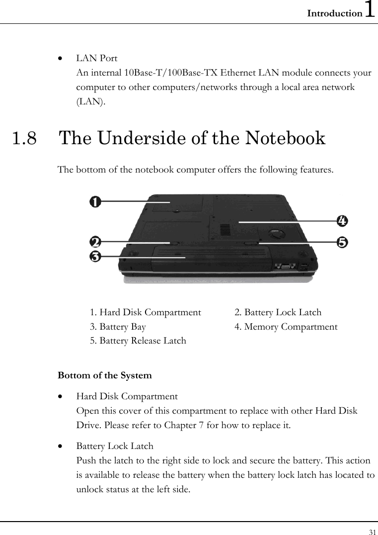 Introduction1 31  • LAN Port An internal 10Base-T/100Base-TX Ethernet LAN module connects your computer to other computers/networks through a local area network (LAN). 1.8  The Underside of the Notebook The bottom of the notebook computer offers the following features.  1. Hard Disk Compartment  2. Battery Lock Latch 3. Battery Bay  4. Memory Compartment 5. Battery Release Latch     Bottom of the System • Hard Disk Compartment Open this cover of this compartment to replace with other Hard Disk Drive. Please refer to Chapter 7 for how to replace it. • Battery Lock Latch Push the latch to the right side to lock and secure the battery. This action is available to release the battery when the battery lock latch has located to unlock status at the left side. 