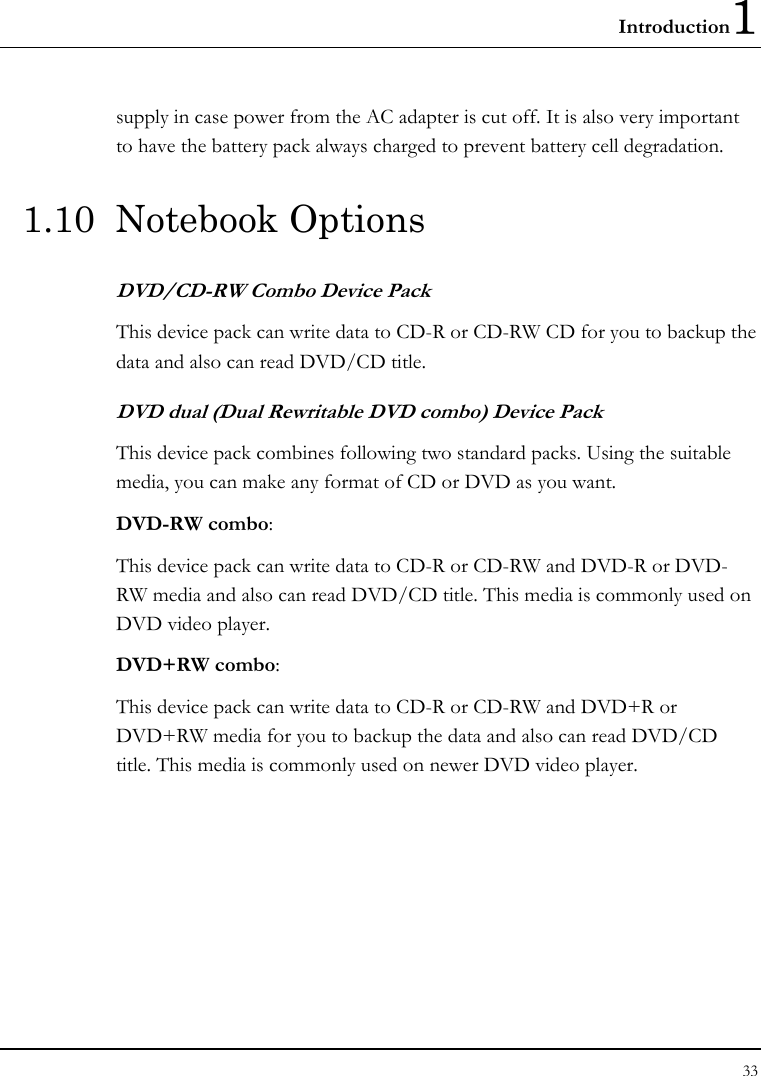 Introduction1 33  supply in case power from the AC adapter is cut off. It is also very important to have the battery pack always charged to prevent battery cell degradation. 1.10 Notebook Options DVD/CD-RW Combo Device Pack This device pack can write data to CD-R or CD-RW CD for you to backup the data and also can read DVD/CD title. DVD dual (Dual Rewritable DVD combo) Device Pack This device pack combines following two standard packs. Using the suitable media, you can make any format of CD or DVD as you want. DVD-RW combo:  This device pack can write data to CD-R or CD-RW and DVD-R or DVD-RW media and also can read DVD/CD title. This media is commonly used on DVD video player. DVD+RW combo:  This device pack can write data to CD-R or CD-RW and DVD+R or DVD+RW media for you to backup the data and also can read DVD/CD title. This media is commonly used on newer DVD video player.   