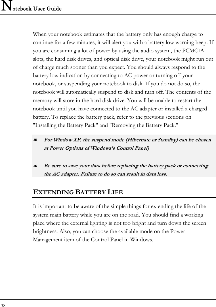 Notebook User Guide 38  When your notebook estimates that the battery only has enough charge to continue for a few minutes, it will alert you with a battery low warning beep. If you are consuming a lot of power by using the audio system, the PCMCIA slots, the hard disk drives, and optical disk drive, your notebook might run out of charge much sooner than you expect. You should always respond to the battery low indication by connecting to AC power or turning off your notebook, or suspending your notebook to disk. If you do not do so, the notebook will automatically suspend to disk and turn off. The contents of the memory will store in the hard disk drive. You will be unable to restart the notebook until you have connected to the AC adapter or installed a charged battery. To replace the battery pack, refer to the previous sections on &quot;Installing the Battery Pack&quot; and &quot;Removing the Battery Pack.&quot;  For Window XP, the suspend mode (Hibernate or Standby) can be chosen at Power Options of Windows&apos;s Control Panel)  Be sure to save your data before replacing the battery pack or connecting the AC adapter. Failure to do so can result in data loss. EXTENDING BATTERY LIFE It is important to be aware of the simple things for extending the life of the system main battery while you are on the road. You should find a working place where the external lighting is not too bright and turn down the screen brightness. Also, you can choose the available mode on the Power Management item of the Control Panel in Windows.  