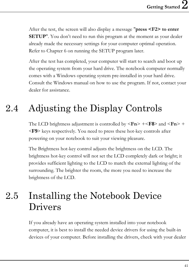 Getting Started 2 41  After the test, the screen will also display a message &quot;press &lt;F2&gt; to enter SETUP&quot;. You don’t need to run this program at the moment as your dealer already made the necessary settings for your computer optimal operation. Refer to Chapter 6 on running the SETUP program later. After the test has completed, your computer will start to search and boot up the operating system from your hard drive. The notebook computer normally comes with a Windows operating system pre-installed in your hard drive. Consult the Windows manual on how to use the program. If not, contact your dealer for assistance. 2.4  Adjusting the Display Controls The LCD brightness adjustment is controlled by &lt;Fn&gt; +&lt;F8&gt; and &lt;Fn&gt; + &lt;F9&gt; keys respectively. You need to press these hot-key controls after powering on your notebook to suit your viewing pleasure.  The Brightness hot-key control adjusts the brightness on the LCD. The brightness hot-key control will not set the LCD completely dark or bright; it provides sufficient lighting to the LCD to match the external lighting of the surrounding. The brighter the room, the more you need to increase the brightness of the LCD. 2.5  Installing the Notebook Device Drivers   If you already have an operating system installed into your notebook computer, it is best to install the needed device drivers for using the built-in devices of your computer. Before installing the drivers, check with your dealer 